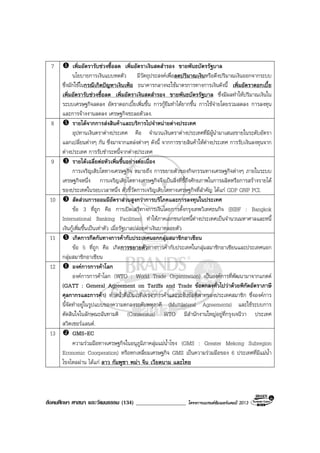 สังคมศึกษา ศาสนา และวัฒนธรรม (134) __________________ โครงการแบรนดซัมเมอรแคมป 2013
7 เพิ่มอัตรารับชวงซื้อลด เพิ่มอัตราเงินสดสํารอง ขายพันธบัตรรัฐบาล
นโยบายการเงินแบบหดตัว มีวัตถุประสงคเพื่อลดปริมาณเงินหรือดึงปริมาณเงินออกจากระบบ
ซึ่งมักใชในกรณีเกิดปญหาเงินเฟอ ธนาคารกลางจะใชมาตรการทางการเงินดังนี้ เพิ่มอัตราดอกเบี้ย
เพิ่มอัตรารับชวงซื้อลด เพิ่มอัตราเงินสดสํารอง ขายพันธบัตรรัฐบาล ซึ่งมีผลทําใหปริมาณเงินใน
ระบบเศรษฐกิจลดลง อัตราดอกเบี้ยเพิ่มขึ้น การกูยืมทําไดยากขึ้น การใชจายโดยรวมลดลง การลงทุน
และการจางงานลดลง เศรษฐกิจชะลอตัวลง.
8 รายไดจากการสงสินคาและบริการไปจําหนายตางประเทศ
อุปทานเงินตราตางประเทศ คือ จํานวนเงินตราตางประเทศที่มีผูนํามาเสนอขายในระดับอัตรา
แลกเปลี่ยนตางๆ กัน ซึ่งมาจากแหลงตางๆ ดังนี้ จากการขายสินคาใหตางประเทศ การรับเงินลงทุนจาก
ตางประเทศ การรับชําระหนี้จากตางประเทศ
9 รายไดเฉลี่ยตอหัวเพิ่มขึ้นอยางตอเนื่อง
การเจริญเติบโตทางเศรษฐกิจ หมายถึง การขยายตัวของกิจกรรมทางเศรษฐกิจตางๆ ภายในระบบ
เศรษฐกิจหนึ่ง การเจริญเติบโตทางเศรษฐกิจจึงเปนสิ่งที่ชี้ถึงศักยภาพในการผลิตหรือการสรางรายได
ของประเทศในรอบเวลาหนึ่ง ตัวชี้วัดการเจริญเติบโตทางเศรษฐกิจที่สําคัญ ไดแก GDP GNP PCI.
10 สัดสวนการออมมีอัตราสวนสูงกวาการบริโภคและการลงทุนในประเทศ
ขอ 3 ที่ถูก คือ การเปดเสรีทางการเงินโดยการตั้งกรุงเทพวิเทศธนกิจ (BIBF : Bangkok
International Banking Facilities) ทําใหภาคเอกชนกอหนี้ตางประเทศเปนจํานวนมหาศาลและหนี้
เงินกูเพิ่มขึ้นเปนเทาตัว เมื่อรัฐบาลปลอยคาเงินบาทลอยตัว
11 เกิดการกีดกันทางการคากับประเทศนอกกลุมสมาชิกอาเซียน
ขอ 5 ที่ถูก คือ เกิดการขยายตัวทางการคากับประเทศในกลุมสมาชิกอาเซียนและประเทศนอก
กลุมสมาชิกอาเซียน
12 องคการการคาโลก
องคการการคาโลก (WTO : World Trade Organization) เปนองคการที่พัฒนามาจากแกตต
(GATT : General Agreement on Tariffs and Trade ขอตกลงทั่วไปวาดวยพิกัดอัตราภาษี
ศุลกากรและการคา) ทําหนาที่เปนเวทีเจรจาการคาและระงับขอพิพาทของประเทศสมาชิก ซึ่งองคการ
นี้จัดทําอยูในรูปแบบของความตกลงระดับพหุภาคี (Multilateral Agreements) และใชระบบการ
ตัดสินใจในลักษณะฉันทามติ (Consensus) WTO มีสํานักงานใหญอยูที่กรุงเจนีวา ประเทศ
สวิตเซอรแลนด.
13 GMS-EC
ความรวมมือทางเศรษฐกิจในอนุภูมิภาคลุมแมน้ําโขง (GMS : Greater Mekong Subregion
Economic Coorperation) หรือหกเหลี่ยมเศรษฐกิจ GMS เปนความรวมมือของ 6 ประเทศที่มีแมน้ํา
โขงไหลผาน ไดแก ลาว กัมพูชา พมา จีน เวียดนาม และไทย
 