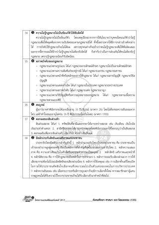 โครงการแบรนดซัมเมอรแคมป 2013____________________สังคมศึกษา ศาสนา และวัฒนธรรม (135)
14 ความไมรูกฎหมายไมเปนขอแกตัวใหพนผิดได
ความไมรูกฎหมายไมเปนขอแกตัว โดยเหตุเนื่องมาจากการใชนโยบายวาบุคคลใดจะแกตัววาไมรู
กฎหมายเพื่อใหหลุดพนจากความรับผิดชอบตามกฎหมายมิได ทั้งนี้เพราะหากใหมีการกลาวอางดังกลาว
ได การบังคับใชกฎหมายก็จะไมไดผล เพราะทุกคนตางก็จะอางวาตนไมรูกฎหมายเพื่อใหพนผิดเสมอ
นอกจากนี้หากยอมใหอางวาไมรูกฎหมายไมตองรับผิดได ก็เทากับวาเปนการสงเสริมใหคนไมตองรับรู
กฎหมาย เพราะรูกฎหมายนอยก็รับผิดนอย.
15 สภาพบังคับของกฎหมาย
- กฎหมายแบงตามรูปแบบ ไดแก กฎหมายลายลักษณอักษร กฎหมายไมเปนลายลักษณอักษร
- กฎหมายแบงตามความสัมพันธของคูกรณี ไดแก กฎหมายเอกชน กฎหมายมหาชน
- กฎหมายแบงตามหนาที่หรือหลักของการใชกฎหมาย ไดแก กฎหมายสารบัญญัติ กฎหมายวิธีส
บัญญัติ
- กฎหมายแบงตามแหลงกําเนิด ไดแก กฎหมายในประเทศ กฎหมายระหวางประเทศ
- กฎหมายแบงตามสภาพบังคับ ไดแก กฎหมายแพง กฎหมายอาญา
- กฎหมายแบงตามวิธีบัญญัติหรือความมุงหมายของกฎหมาย ไดแก กฎหมายตามเนื้อความ
กฎหมายตามแบบพิธี.
16 สมบูรณ
ผูเยาวอาจทําพินัยกรรมไดเองเมื่ออายุ 15 ปบริบูรณ (มาตรา 25) โดยไมตองขอความยินยอมจาก
ใคร แตถาทําในขณะอายุไมครบ 15 ป พินัยกรรมนั้นเปนโมฆะ (มาตรา 1703)
17 ดอกผลของสินสวนตัว
สินสวนสมรส ไดแก 1. ทรัพยสินที่สามีและภรรยาไดมาระหวางสมรส เชน เงินเดือน เงินโบนัส
เงินประจําตําแหนง 2. สามีหรือภรรยาไดมาระหวางสมรสโดยพินัยกรรมยกใหโดยระบุวาเปนสินสมรส
3. ดอกผลอันเพิ่มจากสินสวนตัว เชน กําไร คาเชา เงินปนผล.
18 มีหลักประกันสิทธิและเสรีภาพแกประชาชน
ประชาธิปไตยมีหลักการสําคัญดังนี้ 1. หลักอํานาจอธิปไตยเปนของประชาชน คือ ประชาชนเปน
เจาของอํานาจสูงสุดของรัฐ ถือเปนหลักการที่สําคัญที่สุดในระบอบประชาธิปไตย 2. หลักความเสมอ
ภาค คือ ความเทาเทียมกันในศักดิ์ศรีและคุณคาความเปนมนุษย 3. หลักสิทธิ เสรีภาพและหนาที่
4. หลักนิติธรรม คือ การใชกฎหมายเปนหลักในการปกครอง 5. หลักการยอมรับเสียงสวนมาก การใช
เสียงมากจะตองไมไปละเมิดสิทธิของเสียงสวนนอย 6. หลักการใชเหตุผล เชน การเลือกตั้งเสรีโดยเปด
โอกาสใหประชาชนตัดสินใจเลือกคนที่เหมาะสมไปเปนตัวแทนของตนในการบริหารประเทศ
7. หลักความยินยอม เชน เมื่อครบวาระหรือมีการยุบสภาก็จะมีการเลือกตั้งใหม หากสมาชิกสภาผูแทน
ราษฎรคนใดไดรับความไวใจจากประชาชนก็จะไดรับเลือกเขามาทําหนาที่ตอไป.
 