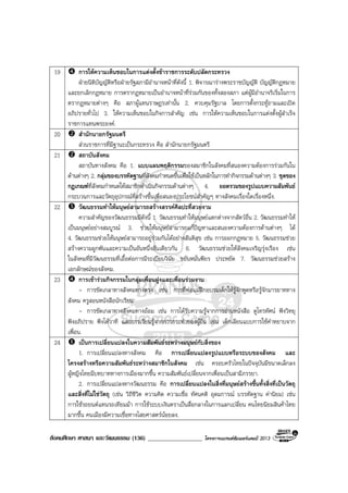สังคมศึกษา ศาสนา และวัฒนธรรม (136) __________________ โครงการแบรนดซัมเมอรแคมป 2013
19 การใหความเห็นชอบในการแตงตั้งขาราชการระดับปลัดกระทรวง
ฝายนิติบัญญัติหรือฝายรัฐสภามีอํานาจหนาที่ดังนี้ 1. พิจารณารางพระราชบัญญัติ บัญญัติกฎหมาย
และยกเลิกกฎหมาย การตรากฎหมายเปนอํานาจหนาที่รวมกันของทั้งสองสภา แตผูมีอํานาจริเริ่มในการ
ตรากฎหมายตางๆ คือ สภาผูแทนราษฎรเทานั้น 2. ควบคุมรัฐบาล โดยการตั้งกระทูถามและเปด
อภิปรายทั่วไป 3. ใหความเห็นชอบในกิจการสําคัญ เชน การใหความเห็นชอบในการแตงตั้งผูสําเร็จ
ราชการแทนพระองค.
20 สํานักนายกรัฐมนตรี
สวนราชการที่มีฐานะเปนกระทรวง คือ สํานักนายกรัฐมนตรี
21 สถาบันสังคม
สถาบันทางสังคม คือ 1. แบบแผนพฤติกรรมของสมาชิกในสังคมที่สนองความตองการรวมกันใน
ดานตางๆ 2. กลุมของบรรทัดฐานที่สังคมกําหนดขึ้นเพื่อใชเปนหลักในการทํากิจกรรมดานตางๆ 3. ชุดของ
กฎเกณฑที่สังคมกําหนดใหสมาชิกดําเนินกิจกรรมดานตางๆ 4. ยอดรวมของรูปแบบความสัมพันธ
กระบวนการและวัตถุอุปกรณที่สรางขึ้นเพื่อสนองประโยชนสําคัญๆ ทางสังคมเรื่องใดเรื่องหนึ่ง.
22 วัฒนธรรมทําใหมนุษยสามารถสรางสรรคศิลปะที่สวยงาม
ความสําคัญของวัฒนธรรมมีดังนี้ 1. วัฒนธรรมทําใหมนุษยแตกตางจากสัตวอื่น 2. วัฒนธรรมทําให
เปนมนุษยอยางสมบูรณ 3. ชวยใหมนุษยสามารถแกปญหาและสนองความตองการดานตางๆ ได
4. วัฒนธรรมชวยใหมนุษยสามารถอยูรวมกันไดอยางสันติสุข เชน การออกกฎหมาย 5. วัฒนธรรมชวย
สรางความผูกพันและความเปนอันหนึ่งอันเดียวกัน 6. วัฒนธรรมชวยใหสังคมเจริญรุงเรือง เชน
ในสังคมที่มีวัฒนธรรมที่เอื้อตอการมีระเบียบวินัย ขยันหมั่นพียร ประหยัด 7. วัฒนธรรมชวยสราง
เอกลักษณของสังคม.
23 การเขารวมกิจกรรมในกลุมเพื่อนฝูงและเพื่อนรวมงาน
- การขัดเกลาทางสังคมทางตรง เชน การที่พอแมฝกอบรมเด็กใหรูจักพูดหรือรูจักมารยาททาง
สังคม ครูสอนหนังสือนักเรียน
- การขัดเกลาทางสังคมทางออม เชน การไดรับความรูจากการอานหนังสือ ดูโทรทัศน ฟงวิทยุ
ฟงอภิปราย ฟงโตวาที และการเรียนรูจากการกระทําของผูอื่น เชน เด็กเลียนแบบการใชคําหยาบจาก
เพื่อน.
24 เปนการเปลี่ยนแปลงในความสัมพันธระหวางมนุษยกับสิ่งของ
1. การเปลี่ยนแปลงทางสังคม คือ การเปลี่ยนแปลงรูปแบบหรือระบบของสังคม และ
โครงสรางหรือความสัมพันธระหวางสมาชิกในสังคม เชน ครอบครัวไทยในปจจุบันมีขนาดเล็กลง
ผูหญิงไทยมีบทบาททางการเมืองมากขึ้น ความสัมพันธเปลี่ยนจากเพื่อนเปนสามีภรรยา.
2. การเปลี่ยนแปลงทางวัฒนธรรม คือ การเปลี่ยนแปลงในสิ่งที่มนุษยสรางขึ้นทั้งสิ่งที่เปนวัตถุ
และสิ่งที่ไมใชวัตถุ (เชน วิถีชีวิต ความคิด ความเชื่อ ทัศนคติ อุดมการณ บรรทัดฐาน คานิยม) เชน
การใชรถยนตแทนรถเทียมมา การใชระบบเงินตราเปนสื่อกลางในการแลกเปลี่ยน คนไทยนิยมสินคาไทย
มากขึ้น คนเมืองมีความเชื่อทางไสยศาสตรนอยลง.
 