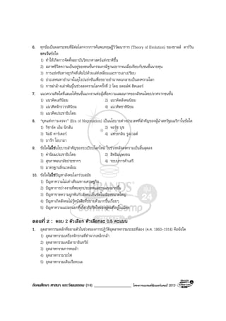 สังคมศึกษา ศาสนา และวัฒนธรรม (14) ___________________ โครงการแบรนดซัมเมอรแคมป 2013
6. ทุกขอเปนผลกระทบที่มีตอโลกจากการคนพบทฤษฎีวิวัฒนาการ (Theory of Evolution) ของชาลส ดารวิน
ยกเวนขอใด
1) ทําใหเกิดการจัดตั้งสถาบันวิทยาศาสตรแหงชาติขึ้น
2) สภาพชีวิตความเปนอยูของชนชั้นกรรมกรมีฐานะยากจนเมื่อเทียบกับชนชั้นนายทุน
3) การแขงขันทางธุรกิจที่เต็มไปดวยเลหเหลี่ยมและการเอาเปรียบ
4) ประเทศมหาอํานาจในยุโรปแขงขันเพื่อขยายอํานาจจนกลายเปนสงครามโลก
5) การฆาลางเผาพันธุในชวงสงครามโลกครั้งที่ 2 โดย อดอลฟ ฮิตเลอร
7. แนวความคิดใดที่เสนอใหชนชั้นแรงงานตอสูเพื่อความเสมอภาคของสังคมโดยปราศจากชนชั้น
1) แนวคิดเสรีนิยม 2) แนวคิดสังคมนิยม
3) แนวคิดจักรวรรดินิยม 4) แนวคิดชาตินิยม
5) แนวคิดประชาธิปไตย
8. “ยุคแหงการเจรจา” (Era of Negotiation) เปนนโยบายตางประเทศที่สําคัญของผูนําสหรัฐอเมริกาในขอใด
1) ริชารด เอ็ม นิกสัน 2) จอรช บุช
3) จิมมี คารเตอร 4) แฟรงกลิน รูสเวลต
5) บารัก โอบามา
9. ขอใดไมใชนโยบายสําคัญของระเบียบโลกใหม ในชวงหลังสงครามเย็นสิ้นสุดลง
1) คานิยมประชาธิปไตย 2) สิทธิมนุษยชน
3) สุขภาพอนามัยประชากร 4) ระบบการคาเสรี
5) มาตรฐานสิ่งแวดลอม
10. ขอใดไมใชปญหาสังคมโลกรวมสมัย
1) ปญหาความไมเทาเทียมทางเศรษฐกิจ
2) ปญหาการวางงานที่พบทุกประเทศและรุนแรงมากขึ้น
3) ปญหาขาดความผูกพันกับสังคมเห็นชัดในเมืองขนาดใหญ
4) ปญหาเกิดสังคมไมรูหนังสือที่ขยายตัวมากขึ้นเรื่อยๆ
5) ปญหาความแปลกแยกที่เกี่ยวกับจิตใจของผูคนที่อยูในเมือง
ตอนที่ 2 : ตอบ 2 ตัวเลือก ตัวเลือกละ 0.5 คะแนน
1. อุตสาหกรรมหลักที่ขยายตัวในชวงของการปฏิวัติอุตสาหกรรมระยะที่สอง (ค.ศ. 1860-1914) คือขอใด
1) อุตสาหกรรมเครื่องจักรกลที่ทําจากเหล็กกลา
2) อุตสาหกรรมเคมีสาขาอินทรีย
3) อุตสาหกรรมการทอผา
4) อุตสาหกรรมรถไฟ
5) อุตสาหกรรมเดินเรือทะเล
 