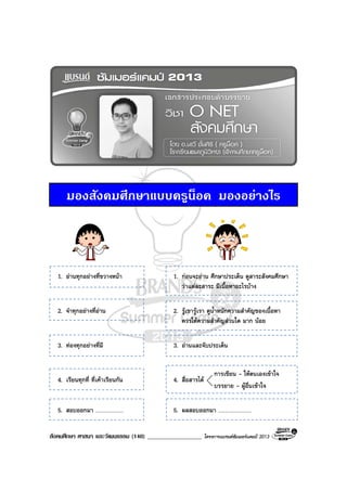 สังคมศึกษา ศาสนา และวัฒนธรรม (140) __________________ โครงการแบรนดซัมเมอรแคมป 2013
มองสังคมศึกษาแบบครูน็อค มองอยางไร
1. อานทุกอยางที่ขวางหนา 1. กอนจะอาน ศึกษาประเด็น ดูสาระสังคมศึกษา
วาแตละสาระ มีเนื้อหาอะไรบาง
2. จําทุกอยางที่อาน 2. รูเขารูเรา ดูน้ําหนักความสําคัญของเนื้อหา
ควรใหความสําคัญสวนใด มาก นอย
3. ทองทุกอยางที่มี 3. อานและจับประเด็น
4. เรียนทุกที่ ที่เคาเรียนกัน 4. สื่อสารได
5. สอบออกมา ..................... 5. ผลสอบออกมา .........................
การเขียน - ใหตนเองเขาใจ
บรรยาย - ผูอื่นเขาใจ
 