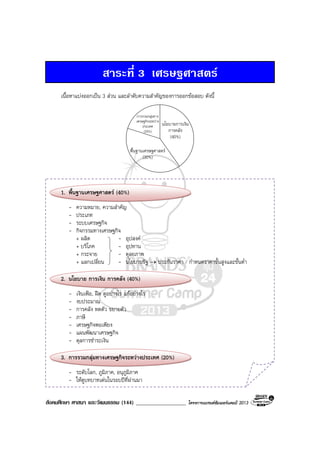 สังคมศึกษา ศาสนา และวัฒนธรรม (144) __________________ โครงการแบรนดซัมเมอรแคมป 2013
สาระที่ 3 เศรษฐศาสตร
เนื้อหาแบงออกเปน 3 สวน และลําดับความสําคัญของการออกขอสอบ ดังนี้
พื้นฐานเศรษฐศาสตร
(30%)
นโยบายการเงิน
การคลัง
(40%)
การรวมกลุมทาง
เศรษฐกิจระหวาง
ประเทศ
(20%)
1. พื้นฐานเศรษฐศาสตร (40%)
- ความหมาย, ความสําคัญ
- ประเภท
- ระบบเศรษฐกิจ
- กิจกรรมทางเศรษฐกิจ
+ ผลิต - อุปสงค
+ บริโภค - อุปทาน
+ กระจาย - ดุลยภาพ
+ แลกเปลี่ยน - นโยบายรัฐ → ประกันราคา / กําหนดราคาขั้นสูงและขั้นต่ํา
2. นโยบาย การเงิน การคลัง (40%)
- เงินเฟอ, ฝด ดูอยางไร แกอยางไร
- งบประมาณ
- การคลัง หดตัว ขยายตัว
- ภาษี
- เศรษฐกิจพอเพียง
- แผนพัฒนาเศรษฐกิจ
- ดุลการชําระเงิน
3. การรวมกลุมทางเศรษฐกิจระหวางประเทศ (20%)
- ระดับโลก, ภูมิภาค, อนุภูมิภาค
- ใหดูบทบาทเดนในรอบปที่ผานมา
 