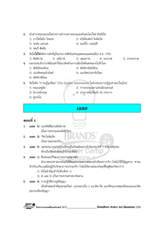 โครงการแบรนดซัมเมอรแคมป 2013_____________________สังคมศึกษา ศาสนา และวัฒนธรรม (15)
2. นักสํารวจของสเปนในชวงการสํารวจทางทะเลและคนพบโลกใหม คือขอใด
1) บารโทโลมิว ไดแอช 2) คริสโตเฟอร โคลัมบัส
3) จอหน แคบอต 4) อเมริโก เวสปุชชี
5) เฮนรี ฮัตสัน
3. ขอใดไมใชหลักการสําคัญในประกาศสิทธิแหงมนุษยชนและพลเมือง ค.ศ. 1789
1) สันติภาพ 2) เสรีภาพ 3) เสมอภาค 4) เอกภาพ 5) ภราดรภาพ
4. ผลกระทบจักรวรรดินิยมทําใหแนวคิดดานการเมืองใดที่แพรหลายไปทั่วโลก
1) ลัทธิสังคมนิยม 2) ลัทธิพาณิชยนิยม
3) แนวคิดคอมมิวนิสต 4) แนวคิดประชาธิปไตย
5) ลัทธิชาตินิยม
5. ขอใดคือ “การปฏิรูปซอน” (The Counter Reformation) ในชวงของการปฏิรูปศาสนาในยุโรป
1) คณะเยซูอิต 2) การประชุมสภาแหงเมืองเทรนต
3) นิกายอังกฤษ 4) ประกาศขอโตแยง 95 ประการ
5) ฮูเกอโน
เฉลย
ตอนที่ 1
1. เฉลย 5) กองทัพที่มีประสิทธิภาพ
เปนอารยธรรมของอัสซีเรียน
2. เฉลย 2) กีฬาโอลิมปค
เปนอารยธรรมกรีก
3. เฉลย 5) ยุคของอารยธรรมอินเดียอยูในรัชสมัยพระเจาจันทรคุปตที่ 1 ราชวงศคุปตะ
ตองเปนรัชสมัยพระเจาวิกรมาทิตย
4. เฉลย 1) สืบตอและรักษาอารยธรรมคลาสสิก
นักบวชของศาสนาคริสตไดคัดลอกวรรณกรรมของนักเขียนชาวกรีก-โรมันไวมิใหสูญหาย ศาสน
จักรจึงเปรียบเสมือนผูเก็บรักษาอารยธรรมกรีก-โรมันใหสานตอมายังยุคฟนฟูศิลปวิทยาการ
2) ยังไมสําคัญเทากับตัวเลือก 1)
3), 4) และ 5) เปนอารยธรรมศาสนาอิสลาม
5. เฉลย 4) การปฏิวัติทางภูมิปญญา
เปนลักษณะลําคัญของยุคใหม แบงออกเปน 2 แนวคิด คือ แนวคิดแบบเหตุผลนิยมและแนวคิด
ยุคประเทืองปญญา
 