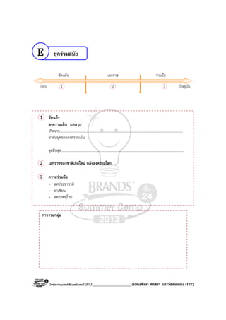 โครงการแบรนดซัมเมอรแคมป 2013____________________สังคมศึกษา ศาสนา และวัฒนธรรม (157)
ยุครวมสมัย
1945 1 2 3
ขัดแยง เอกราช รวมมือ
ปจจุบัน
1 ขัดแยง
สงครามเย็น บทสรุป
เกิดจาก..............................................................................................................................................
ลําดับยุคของสงครามเย็น
จุดสิ้นสุด.............................................................................................................................................
2 เอกราชของชาติเกิดใหม หลังสงครามโลก
3 ความรวมมือ
- สหประชาชาติ
- อาเซียน
- สหภาพยุโรป
การรวมกลุม
E
 