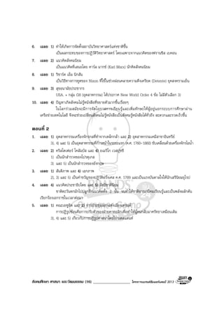 สังคมศึกษา ศาสนา และวัฒนธรรม (16) ___________________ โครงการแบรนดซัมเมอรแคมป 2013
6. เฉลย 1) ทําใหเกิดการจัดตั้งสถาบันวิทยาศาสตรแหงชาติขึ้น
เปนผลกระทบของการปฏิวัติวิทยาศาสตร โดยเฉพาะจากแนวคิดของฟรานซิส เบคอน
7. เฉลย 2) แนวคิดสังคมนิยม
เปนแนวคิดที่เสนอโดย คารล มากซ (Karl Marx) นักคิดสังคมนิยม
8. เฉลย 1) ริชารด เอ็ม นิกสัน
เปนวิธีทางการทูตของ Nixon ที่ใชในชวงผอนคลายความตึงเครียด (Detente) ยุคสงครามเย็น
9. เฉลย 3) สุขอนามัยประชากร
USA. + กลุม G8 (อุตสาหกรรม) ไดประกาศ New World Order 4 ขอ ไมมีตัวเลือก 3)
10. เฉลย 4) ปญหาเกิดสังคมไมรูหนังสือที่ขยายตัวมากขึ้นเรื่อยๆ
ในโลกรวมสมัยจะมีการจัดโอกาสการเรียนรูและเพิ่มทักษะใหผูอยูนอกระบบการศึกษาผาน
เครือขายเทคโนโลยี จึงจะชวยเปลี่ยนสังคมไมรูหนังสือเปนสังคมรูหนังสือไดทั่วถึง สะดวกและรวดเร็วขึ้น
ตอนที่ 2
1. เฉลย 1) อุตสาหกรรมเครื่องจักรกลที่ทําจากเหล็กกลา และ 2) อุตสาหกรรมเคมีสาขาอินทรีย
3), 4) และ 5) เปนอุตสาหกรรมที่กาวหนาในระยะแรก (ค.ศ. 1760-1860) ขับเคลื่อนดวยเครื่องจักรไอน้ํา
2. เฉลย 2) คริสโตเฟอร โคลัมบัส และ 4) อเมริโก เวสปุชชี
1) เปนนักสํารวจของโปรตุเกส
3) และ 5) เปนนักสํารวจของอังกฤษ
3. เฉลย 1) สันติภาพ และ 4) เอกภาพ
2), 3) และ 5) เปนคําขวัญของปฏิวัติฝรั่งเศส ค.ศ. 1789 และเปนแรงบันดาลใจใหนักเสรีนิยมยุโรป
4. เฉลย 4) แนวคิดประชาธิปไตย และ 5) ลัทธิชาตินิยม
ชาติตะวันตกมักไปปลูกฝงแนวคิดทั้ง 2 นั้น จนทําใหชาติอาณานิคมเรียนรูและเปนพลังผลักดัน
เรียกรองเอกราชในเวลาตอมา
5. เฉลย 1) คณะเยซูอิต และ 2) การประชุมสภาแหงเมืองเทรนต
การปฏิรูปซอนคือการปรับตัวของฝายคาทอลิกเพื่อทําใหผูคนกลับมาศรัทธาเหมือนเดิม
3), 4) และ 5) เกี่ยวกับการปฏิรูปศาสนาโดยโปรเตสแตนท
 