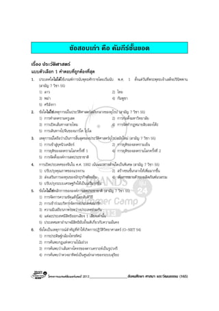 โครงการแบรนดซัมเมอรแคมป 2013____________________สังคมศึกษา ศาสนา และวัฒนธรรม (165)
ขอสอบเกา คือ คัมภีรชั้นยอด
เรื่อง ประวัติศาสตร
แบบตัวเลือก 1 คําตอบที่ถูกตองที่สุด
1. ประเทศใดไมไดใชเกณฑการนับพุทธศักราชโดยเริ่มนับ พ.ศ. 1 ตั้งแตวันที่พระพุทธเจาเสด็จปรินิพพาน
(สามัญ 7 วิชา 55)
1) ลาว 2) ไทย
3) พมา 4) กัมพูชา
5) ศรีลังกา
2. ขอใดไมใชเหตุการณในประวัติศาสตรสมัยกลางของยุโรป (สามัญ 7 วิชา 55)
1) การทําสงครามครูเสด 2) การกอตั้งมหาวิทยาลัย
3) การเปดเสนทางสายไหม 4) การจัดทํากฎหมายสิบสองโตะ
5) การเดินทางไปจีนของมารโค โปโล
3. เหตุการณใดถือวาเปนการสิ้นสุดของประวัติศาสตรยุโรปสมัยใหม (สามัญ 7 วิชา 55)
1) การเขาสูยุคนิวเคลียร 2) การยุติของสงครามเย็น
3) การยุติของสงครามโลกครั้งที่ 1 4) การยุติของสงครามโลกครั้งที่ 2
5) การจัดตั้งองคการสหประชาชาติ
4. การเปดประเทศของจีนใน ค.ศ. 1992 เนนแนวทางดานใดเปนพิเศษ (สามัญ 7 วิชา 55)
1) ปรับปรุงคุณภาพของแรงงาน 2) สรางชนชั้นกลางใหเพิ่มมากขึ้น
3) สงเสริมการลงทุนของนักธุรกิจทองถิ่น 4) เพิ่มการขยายตัวของผลิตภัณฑมวลรวม
5) ปรับปรุงระบบเศรษฐกิจใหเปนเสรีมากขึ้น
5. ขอใดไมใชหลักการขององคการสหประชาชาติ (สามัญ 7 วิชา 55)
1) การจัดการความขัดแยงโดยสันติวิธี
2) การเขารวมบริหารจัดการประเทศสมาชิก
3) ความมีเสถียรภาพระหวางประเทศรวมกัน
4) แตละประเทศมีสิทธิออกเสียง 1 เสียงเทานั้น
5) ประเทศมหาอํานาจมีสิทธิยับยั้งมติเกี่ยวกับความมั่นคง
6. ขอใดเปนเหตุการณสําคัญที่ทําใหเกิดการปฏิวัติวิทยาศาสตร (O-NET 54)
1) การประดิษฐกลองโทรทัศน
2) การคนพบกฎแหงความโนมถวง
3) การคนพบวาเสนทางโคจรของดาวเคราะหเปนรูปวงรี
4) การคนพบวาดวงอาทิตยเปนศูนยกลางของระบบสุริยะ
 
