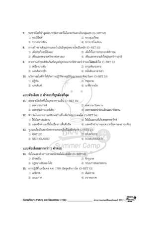 สังคมศึกษา ศาสนา และวัฒนธรรม (166) __________________ โครงการแบรนดซัมเมอรแคมป 2013
7. ชนชาติใดที่เขาสูสมัยประวัติศาสตรในโลกตะวันตกเปนกลุมแรก (O-NET 52)
1) ชาวอียิปต 2) ชาวสุเมเรียน
3) ชาวเปอรเซียน 4) ชาวบาบิโลเนียน
8. การสรางงานศิลปกรรมของโรมันมีจุดมุงหมายใดเปนหลัก (O-NET 53)
1) เพื่อประโยชนใชสอย 2) เพื่อใชในการประกอบพิธีกรรม
3) เพื่อแสดงความศรัทธาตอศาสนา 4) เพื่อแสดงความยิ่งใหญของจักรวรรดิ
9. หากทานเขาชมพิพิธภัณฑมนุษยยุคกอนประวัติศาสตร ทานจะไมพบสิ่งใด (O-NET 53)
1) เครื่องประดับ 2) อาวุธหินกะเทาะ
3) แผนศิลาจารึก 4) หมอดินเผาสามขา
10. นวัตกรรมใดที่ทําใหเกิดการปฏิวัติทางภูมิปญญาของชาติตะวันตก (O-NET 53)
1) ปฏิทิน 2) กระดาษ
3) แทนพิมพ 4) นาฬิกากลไก
แบบตัวเลือก 2 คําตอบที่ถูกตองที่สุด
11. สงครามใดเกิดขึ้นในยุคสงครามเย็น (O-NET 54)
1) สงครามเกาหลี 2) สงครามเวียดนาม
3) สงครามอาวเปอรเซีย 4) สงครามระหวางอินเดียและปากีสถาน
12. พีระมิดในอารยธรรมอียิปตสรางขึ้นเพื่อวัตถุประสงคใด (O-NET 54)
1) ใชเปนศาสนสถาน 2) ใชเปนสถานที่เก็บพระศพฟาโรห
3) แสดงถึงความเชื่อในเรื่องการฟนคืนชีพ 4) แสดงถึงอํานาจและความมั่นคงของอาณาจักร
13. รูปแบบใดเปนสถาปตยกรรมของยุโรปในสมัยกลาง (O-NET 54)
1) GOTHIC 2) BAROQUE
3) NEO-CLASSIC 4) ROMANESQUE
แบบตัวเลือกมากกวา 1 คําตอบ
14. ขอใดแสดงถึงอารยธรรมของเมโสโปเตเมีย (O-NET 53)
1) อักษรลิ่ม 2) ซิกกูแรต
3) กฎหมายสิบสองโตะ 4) ระบบการชลประทาน
15. การปฏิวัติในฝรั่งเศส ค.ศ. 1789 เชิดชูหลักการใด (O-NET 53)
1) เสรีภาพ 2) สันติภาพ
3) เสมอภาค 4) ภราดรภาพ
 