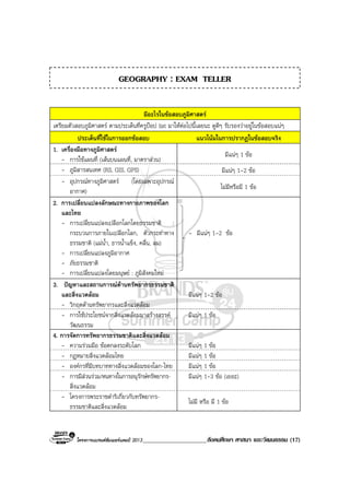 โครงการแบรนดซัมเมอรแคมป 2013_____________________สังคมศึกษา ศาสนา และวัฒนธรรม (17)
มีอะไรในขอสอบภูมิศาสตร
เตรียมตัวสอบภูมิศาสตร ตามประเด็นที่ครูปอป list มาใหตอไปนี้เลยนะ ดูดีๆ รับรองวาอยูในขอสอบแนๆ
ประเด็นที่ใชในการออกขอสอบ แนวโนมในการปรากฏในขอสอบจริง
1. เครื่องมือทางภูมิศาสตร
- การใชแผนที่ (เสนบนแผนที่, มาตราสวน)
มีแนๆ 1 ขอ
- ภูมิสารสนเทศ (RS, GIS, GPS) มีแนๆ 1-2 ขอ
- อุปกรณทางภูมิศาสตร (โดยเฉพาะอุปกรณ
อากาศ)
ไมมีหรือมี 1 ขอ
2. การเปลี่ยนแปลงลักษณะทางกายภาพของโลก
และไทย
- การเปลี่ยนแปลงเปลือกโลกโดยธรรมชาติ :
กระบวนการภายในเปลือกโลก, ตัวกระทําทาง
ธรรมชาติ (แมน้ํา, ธารน้ําแข็ง, คลื่น, ลม)
- การเปลี่ยนแปลงภูมิอากาศ
- ภัยธรรมชาติ
- การเปลี่ยนแปลงโดยมนุษย : ภูมิสังคมใหม
- มีแนๆ 1-2 ขอ
3. ปญหาและสถานการณดานทรัพยากรธรรมชาติ
และสิ่งแวดลอม
- วิกฤตดานทรัพยากรและสิ่งแวดลอม
มีแนๆ 1-2 ขอ
- การใชประโยชนจากสิ่งแวดลอมมาสรางสรรค
วัฒนธรรม
มีแนๆ 1 ขอ
4. การจัดการทรัพยากรธรรมชาติและสิ่งแวดลอม
- ความรวมมือ ขอตกลงระดับโลก มีแนๆ 1 ขอ
- กฎหมายสิ่งแวดลอมไทย มีแนๆ 1 ขอ
- องคกรที่มีบทบาททางสิ่งแวดลอมของโลก-ไทย มีแนๆ 1 ขอ
- การมีสวนรวม/หนทางในการอนุรักษทรัพยากร-
สิ่งแวดลอม
มีแนๆ 1-3 ขอ (เยอะ)
- โครงการพระราชดําริเกี่ยวกับทรัพยากร-
ธรรมชาติและสิ่งแวดลอม
ไมมี หรือ มี 1 ขอ
GEOGRAPHY : EXAM TELLER
 