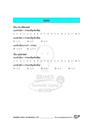 สังคมศึกษา ศาสนา และวัฒนธรรม (170) __________________ โครงการแบรนดซัมเมอรแคมป 2013
เฉลย
เรื่อง ประวัติศาสตร
แบบตัวเลือก 1 คําตอบที่ถูกตองที่สุด
1. 2) 2. 4) 3. 4) 4. 5) 5. 2) 6. 4) 7. 2) 8. 1) 9. 3) 10. 3)
แบบตัวเลือก 2 คําตอบที่ถูกตองที่สุด
11. 1), 2) 12. 2), 3) 13. 1), 4)
แบบตัวเลือกมากกวา 1 คําตอบ
14. 1), 2), 4) 15. 1), 3), 4)
เรื่อง ภูมิศาสตร
แบบตัวเลือก 1 คําตอบที่ถูกตองที่สุด
1. 3) 2. 1) 3. 2) 4. 2) 5. 3) 6. 5) 7. 3) 8. 2) 9. 3) 10. 4)
แบบตัวเลือก 2 คําตอบที่ถูกตองที่สุด
11. 1), 3) 12. 2), 3) 13. 1), 4) 14. 3), 4) 15. 1), 3)
 