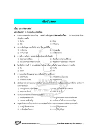 โครงการแบรนดซัมเมอรแคมป 2013____________________สังคมศึกษา ศาสนา และวัฒนธรรม (171)
เก็งขอสอบ
เรื่อง ประวัติศาสตร
แบบตัวเลือก 1 คําตอบที่ถูกตองที่สุด
1. หากนักเรียนตองทํารายงานเรื่อง “การกาวเขาสูยุคประวัติศาสตรของโลก” นักเรียนจะเดินทางไปหา
ขอมูลที่ประเทศใด
1) อิหราน 2) อียิปต
3) อิรัก 4) ปากีสถาน
2. เอกภาพในขอมูล จะพบในวิธีทางประวัติศาสตรขอใด
1) การตีความ 2) การประเมิน
3) การวิเคราะห 4) การสังเคราะห
3. การสรางงานศิลปกรรมของโรมันมีจุดมุงหมายใดเปนหลัก
1) เพื่อประโยชนใชสอย 2) เพื่อใชในการประกอบพิธีกรรม
3) เพื่อแสดงความศรัทธาตอศาสนา 4) เพื่อแสดงความยิ่งใหญของจักรวรรดิ
4. ในคริสตศตวรรษที่ 15 ชาวเวนิสไดนําเข็มทิศมาใชในการเดินเรือ โดยนํารูปแบบมาจากชาติใด
1) จีน 2) อินเดีย
3) อียิปต 4) กรีก
5. อารยธรรมโลกขอใดแตกตางจากขออื่นในที่ตั้งดานภูมิศาสตร
1) อายธรรมจีน 2) อารยธรรมเมโสโปเตเมีย
3) อารยธรรมอินเดีย 4) อารยธรรมกรีก
6. สัมพันธภาพเชิงบวกของสหภาพโซเวียต และเยอรมัน ชวงกอนการยุติของสงครามโลกครั้งที่ 2 สะทอนจาก
แผนการในขอใด
1) แผนปฏิบัติการบารบารอสซา 2) แผนการโมโลตอฟ-ริบเบนทรอส
3) แผนการมารแชล 4) หลักการ 14 ขอ
7. จุดเดนของประวัติศาสตรสมัยกลางคือขอใด
1) ระบบทุนนิยมขยายตัว 2) การปฏิวัติแนวคิดการเมืองการปกครอง
3) บทบาทศาสนจักรมีสูง 4) ชนชั้นกลางเริ่มมีบทบาทแทนชนชั้นสูง
8. มนุษยเริ่มหันมาสนใจความเปนตัวเอง และพึงพอใจในความสามารถของตนมากขึ้นมาจากปจจัยใด
1) การปฏิวัติเกษตรกรรม 2) การปฏิวัติอุตสาหกรรม
3) การฟนฟูศิลปวิทยาการ 4) การปฏิวัติภูมิปญญา
 