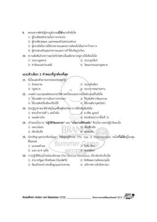 สังคมศึกษา ศาสนา และวัฒนธรรม (172) __________________ โครงการแบรนดซัมเมอรแคมป 2013
9. พระมหากษัตริยผูทรงภูมิธรรมมิไดหมายถึงขอใด
1) ผูทรงยึดหลักธรรมในการปกครอง
2) ผูทรงยึดเหตุผล และทดลองดวยพระองคเอง
3) ผูทรงเปดโอกาสใหประชาชนแสดงความคิดเห็นไดอยางกวางขวาง
4) ผูทรงสงเสริมอุตสาหกรรมและการคาใหเจริญรุงเรือง
10. ความสัมพันธระหวางลอรดกับวัสซาลในสมัยกลางอยูภายใตเงื่อนไขใด
1) ระบบกฎหมาย 2) ระบบอุปถัมภ
3) คานิยมและประเพณี 4) วัฒนธรรมและกฎหมาย
แบบตัวเลือก 2 คําตอบที่ถูกตองที่สุด
11. ขอใดแสดงถึงอารยธรรมของชมพูทวีป
1) อักษรภาพ 2) ระบบผังเมือง
3) กฎหมาย 4) ระบบการชลประทาน
12. เกณฑการแบงยุคสมัยของประวัติศาสตรไทยและสากลใชหลักเกณฑในขอใด
1) ใชเกณฑทางการเมืองการปกครอง 2) ใชเกณฑทางวัฒนธรรม
3) ใชเกณฑเครื่องมือเครื่องใช 4) ใชเกณฑมานุษยวิทยา
13. นักปฏิรูปศาสนาที่สําคัญในยุคฟนฟูศิลปวิทยาการที่สําคัญคือขอใด
1) พระเจาชารลที่ 5 แหงโรมัน 2) มารติน ลูเธอร
3) จอนหคาลวิน 4) พระสันตะปาปาลีโอที่ 10
14. เจาของนโยบาย “ปฏิวัติวัฒนธรรม” และ “นโยบายสี่ทันสมัย” คือนโยบายของผูนําจีนคนใด
1) เหมาเจอตง 2) เติ้งเสี่ยวผิง
3) เจียงไคเช็ค 4) ซุนยัตเซ็น
15. นักปรัชญายุคประเทืองปญญา หรือยุคภูมิธรรม (The Age of Enlightenment) คนใดที่ไมไดอยูในกลุม
ฟโลชอฟ
1) มองเตสกิเออ 2) โธมัน ฮ็อบ
3) ฌอง ฌาค รุสโซ 4) จอหนล็อค
16. การปฏิวัติอันรุงโรจนของอังกฤษ (The Glorious Revolution) เกี่ยวของกับเรื่องใด
1) อํานาจรัฐสภาที่เหนือสถาบันกษัตริย 2) อิทธิพลความคิดของรุสโซ
3) ขัดแยงระหวางชนชั้นสูงและประชาชน 4) เสรีภาพการนับถือศาสนา
 