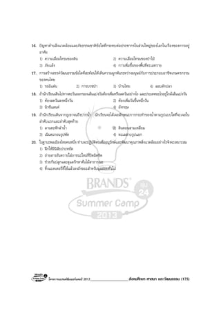 โครงการแบรนดซัมเมอรแคมป 2013____________________สังคมศึกษา ศาสนา และวัฒนธรรม (175)
16. ปญหาดานสิ่งแวดลอมและภัยธรรมชาติขอใดที่กระทบตอประชากรในสวนใหญของโลกในเรื่องของการอยู
อาศัย
1) ความเสื่อมโทรมของดิน 2) ความเสื่อมโทรมของปาไม
3) ภัยแลง 4) การเพิ่มขึ้นของพื้นที่ทะเลทราย
17. การสรางสรรควัฒนธรรมขอใดที่สะทอนใหเห็นความผูกพันระหวางมนุษยกับการประกอบอาชีพเกษตรกรรม
ของคนไทย
1) รถอีแตน 2) การบวชปา 3) บานไทย 4) ลอบดักปลา
18. ถานักเรียนเดินไปทางตะวันออกของเสนแบงวันตองเพิ่มหรือลดวันอยางไร และประเทศอะไรอยูใกลเสนแบงวัน
1) ตองลดวันลงหนึ่งวัน 2) ตองเพิ่มวันขึ้นหนึ่งวัน
3) นิวซีแลนด 4) อังกฤษ
19. ถานักเรียนเดินจากภูเขาจนถึงปากน้ํา นักเรียนจะไดเจอลักษณะการกระทําของน้ําตามรูปแบบใดที่จะเจอใน
ลําดับแรกและลําดับสุดทาย
1) ลานตะพักลําน้ํา 2) ดินดอนสามเหลี่ยม
3) เนินตะกอนรูปพัด 4) ทะเลสาบรูปแอก
20. ในฐานะพลเมืองไทยคนหนึ่ง ทานจะปฏิบัติตนเพื่ออนุรักษและพัฒนาคุณภาพสิ่งแวดลอมอยางไรจึงจะเหมาะสม
1) ฝกใหมีนิสัยประหยัด
2) ถายสารอันตรายใสภาชนะใหมที่ปดมิดชิด
3) ชวยกันปลูกและดูแลรักษาตนไมสาธารณะ
4) ทิ้งแบตเตอรี่ที่ใชแลวลงถังขยะสําหรับมูลฝอยทั่วไป
 