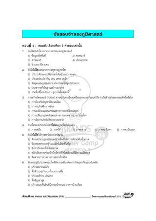 สังคมศึกษา ศาสนา และวัฒนธรรม (18) ___________________ โครงการแบรนดซัมเมอรแคมป 2013
ขอสอบจําลองภูมิศาสตร
ตอนที่ 1 : ตอบตัวเลือกเพียง 1 คําตอบเทานั้น
1. ขอใดคือหัวใจของระบบสารสนเทศภูมิศาสตร
1) ขอมูลเชิงพื้นที่ 2) ซอฟแวร
3) ฮารดแวร 4) สวนอวกาศ
5) สวนสถานีควบคุม
2. ขอใดไมใชผลของการปะทุของภูเขาไฟ
1) ปรับระดับของเปลือกโลกใหอยูในภาวะสมดุล
2) เกิดแหลงแรสําคัญ เชน เพชร เหล็ก
3) ดินอุดมสมบูรณเหมาะแกการเพาะปลูกอยางมาก
4) ประชากรตั้งถิ่นฐานอยางเบาบาง
5) เกิดพื้นที่ใหมเปนเกาะภูเขาไฟโผลพนน้ํา
3. การสรางโพลเดอร (Polder) ทางตะวันตกเฉียงเหนือของเนเธอรแลนด ถือวาเปนตัวอยางของแนวคิดในขอใด
1) การปองกันปญหาสิ่งแวดลอม
2) การอนุรักษสิ่งแวดลอม
3) การเปลี่ยนแปลงลักษณะทางกายภาพโดยมนุษย
4) การเปลี่ยนแปลงลักษณะทางกายภาพจากแรงภายในโลก
5) การจัดการภัยพิบัติทางธรรมชาติ
4. ภาคใดของประเทศไทยที่ไมพบภูเขาไฟที่ดับแลว
1) ภาคเหนือ 2) ภาคใต 3) ภาคกลาง 4) ภาคตะวันตก 5) ภาคตะวันออก
5. ขอใดไมใชวิธีการระวังภัยจากสึนามิ
1) สังเกตปรากฏการณของชายฝงเมื่อมีการเพิ่มระดับน้ําทะเล
2) รีบอพยพครอบครัวและสัตวเลี้ยงขึ้นที่สูง
3) รีบนําเรือออกไปกลางทะเล
4) หลีกเลี่ยงการกอสรางใกลชายฝงในบริเวณที่มีความเสี่ยงสูง
5) ติดตามขาวทางราชการอยางใกลชิด
6. ลักษณะภูมิประเทศแบบใดที่มีความเสี่ยงตอการเกิดอุทกภัยแบบฉับพลัน
1) บริเวณปากแมน้ํา
2) พื้นที่ราบลุมริมแมน้ําและชายฝง
3) บริเวณที่ราบ เนินเขา
4) พื้นที่ภูเขาสูง
5) บริเวณบนพื้นดินที่มีการสรางถนน อาคารบานเรือน
 