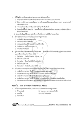 โครงการแบรนดซัมเมอรแคมป 2013_____________________สังคมศึกษา ศาสนา และวัฒนธรรม (19)
7. ขอใดไมใชการเปลี่ยนแปลงดานทรัพยากรธรรมชาติในประเทศไทย
1) มีปญหาขาดแคลนน้ําในบางพื้นที่โดยเฉพาะภาคเหนือและภาคตะวันออกเฉียงเหนือ
2) มีปญหาการใชน้ําบาดาลจนเกิดปญหาการทรุดตัวของแผนดินโดยเฉพาะในเขตประเวศ เขตลาดกระบัง
จังหวัดสมุทรปราการ
3) ในภาคตะวันออกเฉียงเหนือมีแนวโนมจะมีปญหาดินเค็มเพิ่มขึ้น
4) ประเทศไทยมีพื้นที่ปาไมมากขึ้น เพราะพื้นที่ที่ถูกไฟไหมลดลงอันเนื่องมาจากประชาชนมีสวนรวมในการ
เฝาระวังไฟปามากขึ้น
5) ประเทศไทยมีแนวโนมของการใชพลังงานเพิ่มขึ้นโดยการขนสงใชพลังงานมากที่สุด
8. ขอใดไมใชผลกระทบของการเปลี่ยนแปลงสภาพภูมิอากาศโลก
1) การเพิ่มจํานวนของพายุหมุนเขตรอน
2) การแพรระบาดของโรคติดเชื้อ
3) มนุษยและสัตวทะเลใชประโยชนจากทะเลไดมากขึ้น
4) ภัยแลงและการเพิ่มขึ้นของทะเลทราย
5) ความเสื่อมโทรมของดิน
9. ผูที่ฝาฝนคําสั่งหามใชยานพาหนะที่กอใหเกิดมลพิษ ตองมีโทษเทาใดตามพระราชบัญญัติสงเสริมและรักษา
คุณภาพสิ่งแวดลอมแหงชาติ พ.ศ. 2535
1) จําคุกไมเกิน 1 ป หรือปรับไมเกิน 100,000 บาท
2) ปรับไมเกิน 5,000 บาท
3) จําคุกไมเกิน 1 เดือนหรือปรับไมเกิน 10,000 บาท
4) ปรับไมเกิน 500 บาท
5) จําคุกไมเกิน 5 ป หรือปรับไมเกิน 50,000 บาท
10. ขอใดไมใชสาระสําคัญของการจัดการทรัพยากรธรรมชาติและสิ่งแวดลอมเพื่อการพัฒนาที่ยั่งยืน
1) การนําทรัพยากรธรรมชาติมาใช ตอบสนองความตองการของมนุษย
2) การนําทรัพยากรธรรมชาติมาใช ตองมีการวางแผนการใชที่ดีและเหมาะสม
3) การนําทรัพยากรธรรมชาติมาใช ตองยึดหลักการอนุรักษเสมอ
4) การนําทรัพยากรธรรมชาติมาใช ตองมีผลกระทบตอมนุษยทั้งทางตรงและทางออมนอยที่สุด
5) การนําทรัพยากรธรรมชาติมาใช ตองไมขัดตอนโยบายของกระทรวงทรัพยากรธรรมชาติและสิ่งแวดลอม
ตอนที่ 2 : ตอบ 2 ตัวเลือก ตัวเลือกละ 0.5 คะแนน
1. ขอใดเปนขอมูลลักษณะประจํา (Attribute Data) ในระบบสารสนเทศภูมิศาสตร
1) ที่ตั้งของบอน้ํา 2) ขอบเขตการปกครองของจังหวัด
3) ทางรถไฟ 4) ความกวางของถนน
5) ลักษณะพื้นผิว
 