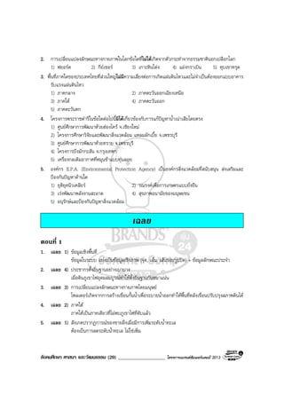 สังคมศึกษา ศาสนา และวัฒนธรรม (20) ___________________ โครงการแบรนดซัมเมอรแคมป 2013
2. การเปลี่ยนแปลงลักษณะทางกายภาพในโลกขอใดที่ไมไดเกิดจากตัวกระทําจากธรรมชาตินอกเปลือกโลก
1) ฟยอรด 2) กียเซอร 3) เกาะหินโดง 4) แองกราเบิน 5) หุบเขาทรุด
3. พื้นที่ภาคใดของประเทศไทยที่สวนใหญไมมีความเสี่ยงตอการเกิดแผนดินไหวและไมจําเปนตองออกแบบอาคาร
รับแรงแผนดินไหว
1) ภาคกลาง 2) ภาคตะวันออกเฉียงเหนือ
3) ภาคใต 4) ภาคตะวันออก
5) ภาคตะวันตก
4. โครงการพระราชดําริในขอใดตอไปนี้มิไดเกี่ยวของกับการแกปญหาน้ําเนาเสียโดยตรง
1) ศูนยศึกษาการพัฒนาหวยฮองไคร จ.เชียงใหม
2) โครงการศึกษาวิจัยและพัฒนาสิ่งแวดลอม แหลมผักเบี้ย จ.เพชรบุรี
3) ศูนยศึกษาการพัฒนาหวยทราย จ.เพชรบุรี
4) โครงการบึงมักกะสัน จ.กรุงเทพฯ
5) เครื่องกลเติมอากาศที่หมุนชาแบบทุนลอย
5. องคกร E.P.A. (Environmental Protection Agency) เปนองคกรสิ่งแวดลอมที่สนับสนุน สงเสริมและ
ปองกันปญหาดานใด
1) ยุติยุคนิวเคลียร 2) รณรงคเพื่อการเกษตรแบบยั่งยืน
3) เรงพัฒนาพลังงานสะอาด 4) สุขภาพอนามัยของมนุษยชน
5) อนุรักษและปองกันปญหาสิ่งแวดลอม
เฉลย
ตอนที่ 1
1. เฉลย 1) ขอมูลเชิงพื้นที่
ขอมูลในระบบ แบงเปนขอมูลเชิงภาพ (จุด, เสน, เสนรอบรูปปด) + ขอมูลลักษณะประจํา
2. เฉลย 4) ประชากรตั้งถิ่นฐานอยางเบาบาง
เมื่อดินภูเขาไฟอุดมสมบูรณทําใหตั้งถิ่นฐานกันหนาแนน
3. เฉลย 3) การเปลี่ยนแปลงลักษณะทางกายภาพโดยมนุษย
โพลเดอรเกิดจากการสรางเขื่อนกั้นน้ําเพื่อระบายน้ําออกทําใหพื้นที่หลังเขื่อนปรับปรุงสภาพดินได
4. เฉลย 2) ภาคใต
ภาคใตเปนภาคเดียวที่ไมพบภูเขาไฟที่ดับแลว
5. เฉลย 1) สังเกตปรากฏการณของชายฝงเมื่อมีการเพิ่มระดับน้ําทะเล
ตองเปนการลดระดับน้ําทะเล ไมใชเพิ่ม
 