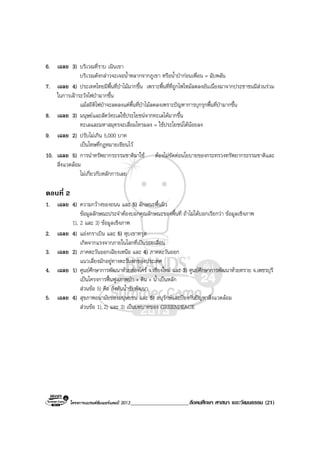 โครงการแบรนดซัมเมอรแคมป 2013_____________________สังคมศึกษา ศาสนา และวัฒนธรรม (21)
6. เฉลย 3) บริเวณที่ราบ เนินเขา
บริเวณดังกลาวจะเจอน้ําหลากจากภูเขา หรือน้ําปากอนเพื่อน = ฉับพลัน
7. เฉลย 4) ประเทศไทยมีพื้นที่ปาไมมากขึ้น เพราะพื้นที่ที่ถูกไฟไหมลดลงอันเนื่องมาจากประชาชนมีสวนรวม
ในการเฝาระวังไฟปามากขึ้น
แมสถิติไฟปาจะลดลงแตพื้นที่ปาไมลดลงเพราะปญหาการบุกรุกพื้นที่ปามากขึ้น
8. เฉลย 3) มนุษยและสัตวทะเลใชประโยชนจากทะเลไดมากขึ้น
ทะเลและมหาสมุทรจะเสื่อมโทรมลง = ใชประโยชนไดนอยลง
9. เฉลย 2) ปรับไมเกิน 5,000 บาท
เปนโทษที่กฎหมายเขียนไว
10. เฉลย 5) การนําทรัพยากรธรรมชาติมาใช ตองไมขัดตอนโยบายของกระทรวงทรัพยากรธรรมชาติและ
สิ่งแวดลอม
ไมเกี่ยวกับหลักการเลย
ตอนที่ 2
1. เฉลย 4) ความกวางของถนน และ 5) ลักษณะพื้นผิว
ขอมูลลักษณะประจําตองบอกคุณลักษณะของพื้นที่ ถาไมไดบอกเรียกวา ขอมูลเชิงภาพ
1), 2 และ 3) ขอมูลเชิงภาพ
2. เฉลย 4) แองกราเบิน และ 5) หุบเขาทรุด
เกิดจากแรงจากภายในโลกที่เปนรอยเลื่อน
3. เฉลย 2) ภาคตะวันออกเฉียงเหนือ และ 4) ภาคตะวันออก
แนวเสี่ยงมักอยูทางตะวันตกของประเทศ
4. เฉลย 1) ศูนยศึกษาการพัฒนาหวยฮองไคร จ.เชียงใหม และ 3) ศูนยศึกษาการพัฒนาหวยทราย จ.เพชรบุรี
เปนโครงการฟนฟูสภาพปา + ดิน + น้ําเปนหลัก
สวนขอ 5) คือ กังหันน้ําชัยพัฒนา
5. เฉลย 4) สุขภาพอนามัยของมนุษยชน และ 5) อนุรักษและปองกันปญหาสิ่งแวดลอม
สวนขอ 1), 2) และ 3) เปนบทบาทของ GREENPEACE
 