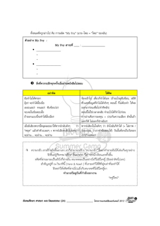 สังคมศึกษา ศาสนา และวัฒนธรรม (24) ___________________ โครงการแบรนดซัมเมอรแคมป 2013
ทั้งหมดที่ครูกลาวไป คือ การผลิต “My Poy” (มาย-โพย = “โพย” ของฉัน)
สิ่งที่ควรระลึกทุกครั้งเมื่ออานหนังสือไปสอบ
อยาคิด ใหคิด
ฉันจําไมไดหรอก
อุย!! จะจําไดมั้ยเนี่ย
เยอะและ!! งงและ!! ซับซอนวะ!!
จะเจอในขอสอบมั้ย
ถาออกแบบนี้จะทําไดมั้ยเนี่ย!!
จองเขาไป เดี๋ยวก็จําไดเอง (ถาอะไรดูซับซอน, สถิติ
ตัวเลขขอมูลที่จําไมไดจริงๆ ตอนนี้ ก็ไมตองจํา ใหจด
ออกมากอนเพื่อไปจําทีหลัง)
ตอนนี้ไมใชเวลาสงสัย จําอะไรไดก็จําไปกอน
การอานคือการลงทุน + ประกันความเสี่ยง ดังนั้นถา
ออกก็ดี ไมออกก็ชางมัน!!!
เมื่อมีเสียงพวกนี้หลุดลอยมาใหพากยกลับดังๆ วา
“หยุด” แลวทําตัวเบลอๆ + พากยเสียงกลับไปแทนวา
จะอาน.... จะอาน.... จะอาน
พากยเสียงในใจดังๆ วา ยังไงฉันก็ทําได (+ ใสภาพ /
Emotion วาเราทําขอสอบได) วันนั้นตองเปนวันของ
เราบางแหละ!!
ตัวอยาง My Poy :
My Poy สาระที่ ____ : _________________
__________________
-
-
__________________
-
-
ความกลัว เราสรางมันขึ้นมาเอง เราก็สามารถสราง “ความกลา” ขึ้นมาทําลายมันไดเชนกันทุกอยาง
จึงขึ้นอยูกับการ “สราง” ขึ้นมาจาก “ใจ” ของนักเรียนเองทั้งสิ้น
อดีตที่ผานมาจะเปนยังไงก็ชางมัน อนาคตจะเปนอยางไรก็ไมมีใครรู (จึงอยาคิดไปเอง)
สําคัญอยูที่ ณ วินาทีนี้ (Here & Now!! ) ที่เราจะทําใหดีที่สุดเทาที่จะทําได
จึงอยาใหอดีตที่ผานไปแลวกับอนาคตที่ไมมีใครรูมา
ทําลายปจจุบันที่กําลังงอกงาม
“ครูปอป”
 