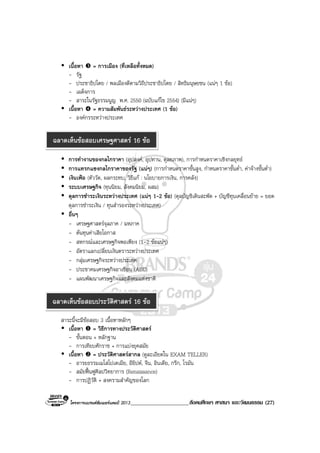 โครงการแบรนดซัมเมอรแคมป 2013_____________________สังคมศึกษา ศาสนา และวัฒนธรรม (27)
เนื้อหา = การเมือง (ที่เหลือทั้งหมด)
- รัฐ
- ประชาธิปไตย / พลเมืองดีตามวิถีประชาธิปไตย / สิทธิมนุษยชน (แนๆ 1 ขอ)
- เผด็จการ
- สาระในรัฐธรรมนูญ พ.ศ. 2550 (ฉบับแกไข 2554) (มีแนๆ)
เนื้อหา = ความสัมพันธระหวางประเทศ (1 ขอ)
- องคกรระหวางประเทศ
การทํางานของกลไกราคา (อุปสงค, อุปทาน, ดุลยภาพ), การกําหนดราคาเชิงกลยุทธ
การแทรกแซงกลไกราคาของรัฐ (แนๆ) (การกําหนดราคาขั้นสูง, กําหนดราคาขั้นต่ํา, คาจางขั้นต่ํา)
เงินเฟอ (ตัววัด, ผลกระทบ, วิธีแก : นโยบายการเงิน, การคลัง)
ระบบเศรษฐกิจ (ทุนนิยม, สังคมนิยม, ผสม)
ดุลการชําระเงินระหวางประเทศ (แนๆ 1-2 ขอ) (ดุลบัญชิเดินสะพัด + บัญชีทุนเคลื่อนยาย = ยอด
ดุลการชําระเงิน / ทุนสํารองระหวางประเทศ)
อื่นๆ
- เศรษฐศาสตรจุลภาค / มหภาค
- ตนทุนคาเสียโอกาส
- สหกรณและเศรษฐกิจพอเพียง (1-2 ขอแนๆ)
- อัตราแลกเปลี่ยนเงินตราระหวางประเทศ
- กลุมเศรษฐกิจระหวางประเทศ
- ประชาคมเศรษฐกิจอาเซียน (AEC)
- แผนพัฒนาเศรษฐกิจและสังคมแหงชาติ
สาระนี้จะมีขอสอบ 3 เนื้อหาหลักๆ
เนื้อหา = วิธีการทางประวัติศาสตร
- ขั้นตอน + หลักฐาน
- การเทียบศักราช + การแบงยุคสมัย
เนื้อหา = ประวัติศาสตรสากล (ดูละเอียดใน EXAM TELLER)
- อารยธรรมเมโสโปเตเมีย, อียิปต, จีน, อินเดีย, กรีก, โรมัน
- สมัยฟนฟูศิลปวิทยาการ (Renaissance)
- การปฏิวัติ + สงครามสําคัญของโลก
ฉลาดเห็นขอสอบเศรษฐศาสตร 16 ขอ
ฉลาดเห็นขอสอบประวัติศาสตร 16 ขอ
 