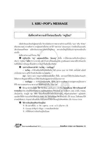 โครงการแบรนดซัมเมอรแคมป 2013______________________สังคมศึกษา ศาสนา และวัฒนธรรม (3)
เมื่อนักเรียนจะเรียนกับผูสอนทานใด ก็ควรเริ่มตนจากการพยายามทําความเขาใจใน “แนว” หรือ “ตัวตน”
หรือเจตนารมณ, ความตองการ จากผูสอนทานนั้นกอน อยาได “เหมารวม” (Stereotype) วาจะตองเปนแบบฉบับ
เดียวกันตลอดทั้งหมด แมนักเรียนจะเจอมาเปนสวนใหญก็ตาม เพราะสวนใหญก็ไมไดแปลวาทุกคนจะตองเปน
แบบนั้น
ขอที่ควรทําความเขาใจกอน ก็คือ
ครูปอปเปน “ครู” และสอนนักเรียน “แบบครู” ดังนั้น การใชสรรพนามหรือเรียกครูจึงควร
เรียกวา “ครูปอป” ไมใช คําวา อาจารย, ครูพี่, พี่ เพราะทั้งหมดมีแนวคิด, ฐานคิดและความหมายที่ตางกันออกไป
คนที่ไมไดอยากเปนครูมาตั้งแตเด็กๆ อาจจะเขาใจเรื่องนี้ยากนิดนึง
ระหวางเรียนควรทําตัว “จนวัตถุ - รวยปญญา”
- จนวัตถุ = ทําตัวเหมือนไมมีโทรศัพทมือถือ, ไมมี iphone ipad ฯลฯ ซักพัก เทคโนโลยี แมจะมี
ประโยชนมากมาย แตก็ทํารายนักเรียนไดมากมายเชนกัน
สรุป : ไมควร (อยา) กดอุปกรณอิเล็กทรอนิกสใดๆ ทั้งสิ้น เพราะจะทําใหนักเรียนไมมีสมาธิและทํา
ใหสิ่งตางๆ ที่ครูอุตสาหตั้งใจเอามาใหนักเรียนตองสูญสลายหายไปในบรรยากาศ
- รวยปญญา = ทําตัวแบบคนฉลาดคิด นั่นคือ พยายามจะฟงพยายามจะพูดตามครูปอปอยาง
ตั้งใจ พยายามตอบคําถาม พยายามจําใหไดกับครูปอปใน Class เลย
ที่ผานมานักเรียนไมได “โง” วิชาสังคม แตเปนเพราะ นักเรียน ไมเคยคนเจอ วิธีการเรียนอยางที่
ควรจะเปนมากอน สงผลใหนักเรียนหลายๆ คนมีทัศนคติเชิงลบ ใหกับวิชานี้ ไมวาจะเปนยาก, เยอะ, นาเบื่อ, งวงนอน,
เรียนไปทําไม, จําอยูได ฯลฯ วิธีคิด วิธีมองทั้งหมดนี้ทําใหนักเรียนตกอยูกับ “หลุมดําแหงอวิชชา” อยูวันยังค่ํา
และเลือกใชวิธีการแบบอวิชชานั้นกับวิชาสังคม เชน ไมอานมันเลย วิชาสังคมไปมั่ว (ใช Sense) ในหองสอบก็ได
อานหนังสือหนาๆ จําทุกอยางที่เจอที่เห็น ซึ่งลวนตอกย้ําใหนักเรียนอยูกับทัศนคติเดิมๆ เปน Vicious Circle
วิธีการเรียนสังคมศึกษากับครูปอป
ฟง (อยางตั้งใจ) → คิด + พูดตาม → จด → จํา (เปนภาพ + สี)
Concept สําคัญกวา ขอมูล + รายละเอียดปลีกยอย
จําใหไดระหวางเรียนกับครูปอปไปเลย
ขอที่ควรทําความเขาใจกอนเรียนกับ “ครูปอป”
I. KRU-POP’s MESSAGE
 