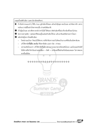 สังคมศึกษา ศาสนา และวัฒนธรรม (30) ___________________ โครงการแบรนดซัมเมอรแคมป 2013
กลยุทธโจมตีตัวเลือก (เฉพาะวิชาสังคมศึกษา)
ถาเปนคําถามแบบจําๆ ใหรีบ Scan ดูตัวเลือกทั้งหมด แลวอะไรคุนสุด ตอบไปเลย อยาคิดมากอีก เพราะ
จะลังเล (กรณีนี้จะสําเร็จหากคนๆนั้น อานหนังสือมาดี)
ถาไมรูอะไรเลย อยาเพิ่งหวาดกลัววาทําไมได ใหคอยๆ ตัดตัวเลือกที่ไมนาเกี่ยวของทิ้งออกไปกอน
พยายามหาจุดผิด / จุดหลอกที่ซอนอยูในแตละตัวเลือกใหเจอ แลวเอาดินสอขีดฆาออกวาไมเอา
หลักสําคัญในการโจมตีตัวเลือก
- โจทยถามอะไรมา ก็ตอบไปใหตรงๆ กะที่เคาตองการอยาไปคิดอะไรเอาเองที่มันเยิ่นเยอพาสับสน
- เคาใหหาขอที่ไมใช, ยกเวน ก็คือหาขอผิด แปลวา ผิด = คําตอบ
- อยาหลงคิดไปเองวา เคาใหหาขอที่ไมใช เพราะอาจเจอมาหลายขอจนคิดไปเอง และไปเผลอกับขอที่
ไมไดถามซึ่งถานักเรียนอานออกเสียง + มีสติ + เอาดินสอจี้ขีดอักษรในขอสอบตลอด โอกาสพลาด
ตรงนี้จะมีนอย
 