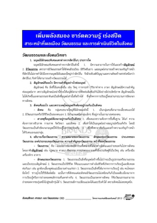 สังคมศึกษา ศาสนา และวัฒนธรรม (32) ___________________ โครงการแบรนดซัมเมอรแคมป 2013
เพิ่มพลังสมอง ชารตความรู เรงสปด
สาระหนาที่พลเมือง วัฒนธรรม และการดําเนินชีวิตในสังคม
วัฒนธรรมและสังคมวิทยา
1. มนุษยมีลักษณะพิเศษแตกตางจากสัตวอื่นๆ ประการใด
มนุษยมีลักษณะพิเศษแตกตางจากสัตวอื่นดังนี้ 1. มีความสามารถในการใชและสรางสัญลักษณ
2. มีวัฒนธรรม เพราะการมีวัฒนธรรมทําใหสังคมมีระเบียบ มีชีวิตยืนยาว และมนุษยสามารถสรางความเจริญกาวหนา
ที่สัตวอื่นไมอาจทําไดเนื่องจากมนุษยมีมันสมองใหญกวาสัตวอื่น จึงมีระดับสติปญญาและความคิดสรางสรรคเหนือกวา
สัตวอื่นๆ จึงทําใหสามารถสรางวัฒนธรรมได.
2. สัญลักษณคืออะไร มีความสําคัญอยางไรตอมนุษย
สัญลักษณ คือ สิ่งที่ใชแทนสิ่งอื่น เชน วัตถุ การกระทํา กิริยาทาทาง ภาษา สัญลักษณมีความสําคัญ
ตอมนุษยมาก เพราะสัญลักษณเหลานี้ชวยใหมนุษยสามารถติดตอสัมพันธกันไดอยางมีประสิทธิภาพ สัญลักษณนั้น
ไมไดเกิดขึ้นเองตามธรรมชาติแตเปนสิ่งที่มนุษยเทานั้นที่สรางได ซึ่งเกิดจากการเรียนรูโดยผานกระบวนการขัดเกลา
ทางสังคม.
3. สังคมคืออะไร และเพราะเหตุใดมนุษยจึงตองอยูรวมกันเปนสังคม
- สังคม คือ กลุมคนขนาดใหญที่มีลักษณะดังนี้ 1. เปนกลุมคนที่สามารถเลี้ยงตนเองได
2. มีวัฒนธรรมหรือวิถีชีวิตเปนของตนเอง 3. มีอํานาจเหนือกลุมเล็กๆ ที่อยูภายในอาณาเขตของตน.
- สาเหตุที่มนุษยตองมาอยูรวมกันเปนสังคม 1. เพื่อสนองความตองการขั้นพื้นฐาน ไดแก ความ
ตองการทางชีวภาพ กายภาพ จิตวิทยา และสังคม 2. เพื่อทําใหเปนมนุษยอยางสมบูรณหรือแทจริง โดยมี
วัฒนธรรมเปนตัวขัดเกลามนุษยใหเรียนรูในการอยูรวมกัน 3. เพื่อพึ่งพาอาศัยกันและสรางความเจริญกาวหนา
ใหกับตนเองและกลุม.
4. อธิบายเรื่องวัฒนธรรม ความหมายของวัฒนธรรม ลักษณะของวัฒนธรรม ประเภทของ
วัฒนธรรม องคประกอบของวัฒนธรรม ความสําคัญของวัฒนธรรม หนาที่ของวัฒนธรรม
- วัฒนธรรม คือ แบบอยางของพฤติกรรมทั้งหลายที่ไดมาทางสังคมและถายทอดกันไปทางสังคม
โดยอาศัยสัญลักษณ เชน กฎหมาย ศาสนา ศีลธรรม การปกครอง รวมทั้งสิ่งประดิษฐที่เปนวัตถุ เชน เครื่องมือ
เครื่องจักร อาคาร
- ลักษณะของวัฒนธรรม 1. วัฒนธรรมเปนสิ่งที่มนุษยสรางขึ้นไมวาจะเปนรูปธรรมหรือนามธรรม
และเปนระบบสัญลักษณ 2. วัฒนธรรมเปนวิถีชีวิต ก็คือแบบแผนการดําเนินชีวิตที่เกิดจากการเรียนรูและสืบทอด
ตอกันมา เชน ลูกตองเลี้ยงดูพอแมเมื่อยามทานแกชรา 3. วัฒนธรรมเปนสิ่งที่ไดมาจากการเรียนรู เชน คนไทยยก
มือไหว ชาวยุโรปใชวิธีสัมผัสมือ ฉะนั้นการที่สังคมแตละสังคมมีวัฒนธรรมไมเหมือนกันก็เปนผลสืบเนื่องมาจาก
การเรียนรูหรือการถายทอดพฤติกรรมที่แตกตางกัน 4. วัฒนธรรมเปนมรดกทางสังคม ก็คือวัฒนธรรมสามารถ
ถายทอดจากชนรุนหนึ่งไปสูชนอีกรุนได 5. วัฒนธรรมมีการเปลี่ยนแปลงไดและปรับตัวได เพราะสังคมไมเคยหยุดนิ่ง.
 