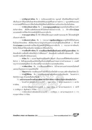 สังคมศึกษา ศาสนา และวัฒนธรรม (34) ___________________ โครงการแบรนดซัมเมอรแคมป 2013
- บรรทัดฐานทางสังคม คือ 1. ระเบียบแบบพฤติกรรม กฎเกณฑ หรือคตินิยมที่สังคมกําหนดไว
เพื่อเปนแนวทางใหบุคคลซึ่งเปนสมาชิกของสังคมยึดถือและปฏิบัติในสถานการณตางๆ 2. กฎเกณฑหรือแบบแผน
ความประพฤติที่ใชเปนแนวทางใหคนในสังคมไดปฏิบัติตอกันเพื่อใหเกิดความเปนระเบียบเรียบรอยในสังคม.
- การจัดระเบียบทางสังคม คือ 1. การวางรูปแบบพฤติกรรมของบุคคลในสังคมที่ตองมากระทํา
ตอกันทางสังคม เพื่อใหความสัมพันธของสมาชิกในสังคมดําเนินไปอยางราบรื่น 2. วิธีการที่สังคมกําหนด
แบบแผนพฤติกรรมใหสมาชิกประพฤติปฏิบัติเปนแนวทางเดียวกัน.
- การควบคุมทางสังคม คือ วิธีการที่สังคมใชควบคุมความพฤติกรรมของสมาชิก ใหประพฤติปฏิบัติ
เปนแนวทางเดียวกัน.
- การขัดเกลาทางสังคม คือ 1. กระบวนการปลูกฝงบรรทัดฐานของกลุมใหเกิดขึ้นในตัวบุคคล
ซึ่งเปนสมาชิกของสังคม เพื่อใหสมาชิกสามารถอยูรวมกันและทํางานรวมกับผูอื่นในสังคมไดดวยดี 2. วิธีการที่
สังคมถายทอดแบบแผนพฤติกรรมใหสมาชิกประพฤติปฏิบัติเปนแนวทางเดียวกัน 3. กระบวนการทางสังคมกับ
จิตวิทยาซึ่งมีผลทําใหบุคคลมีบุคลิกภาพตามแนวทางที่สังคมตองการ.
- การเคลื่อนที่ทางสังคม คือ การเปลี่ยนอาชีพหรือเลื่อนตําแหนง-หนาที่-ฐานะทางสังคม เชน
สังคมเมืองมีการเคลื่อนที่ทางสังคมไดมากกวาสังคมชนบท สังคมเมืองมีการเคลื่อนที่ทางสังคมแนวตั้ง สังคม
ชนบทมีการเคลื่อนที่ทางสังคมแนวนอน.
- คานิยม คือ 1. แบบอยางพฤติกรรมที่สังคมถือวามีคุณคา เปนแบบแผนที่ใชตัดสินหรือประเมินคา
สิ่งตางๆ 2. สิ่งที่กลุมบุคคลเชื่อและยึดถือเปนเครื่องชวยตัดสินใจและกําหนดการกระทําของตนเอง 3. เกณฑที่
ระบุวาควรประพฤติปฏิบัติอยางไร หรือเกณฑในการประเมินคาความประพฤติของสังคม.
- การพัฒนาสังคม คือ การเปลี่ยนแปลงที่มีทิศทาง มีเปาหมายตามเจตจํานงของคนในสังคมที่
แสดงออกในรูปของการวางแผนหรือไมก็ได.
- วิวัฒนาการ คือ การเปลี่ยนแปลงกาวหนาที่เปนไปเองโดยไมมีการวางแผน แตมีการสั่งสมกันตอๆ ไป.
- การปฏิวัติสังคม คือ การเปลี่ยนแปลงอยางฉับพลันของระเบียบสังคมเดิม โดยเฉพาะการ
จัดลําดับความสูง-ต่ําของชนชั้นสังคมที่เคยมี.
7. องคประกอบของโครงสรางทางสังคม สถาบันทางสังคม การจัดระเบียบทางสังคมมีอะไรบาง
- โครงสรางทางสังคมมีองคประกอบดังนี้ 1. กลุมทางสังคม 2. สถานภาพและบทบาท 3. สถาบัน
ทางสังคม.
- สถาบันทางสังคมมีองคประกอบดังนี้ 1. กลุมทางสังคม 2. สถานภาพและบทบาท 3. หนาที่
4. บรรทัดฐาน 5. สัญลักษณ 6. คานิยม.
- การจัดระเบียบทางสังคมมีองคประกอบดังนี้ 1. บรรทัดฐาน 2. สถานภาพและบทบาท 3. การ
ควบคุมทางสังคม 4. คานิยม.
 
