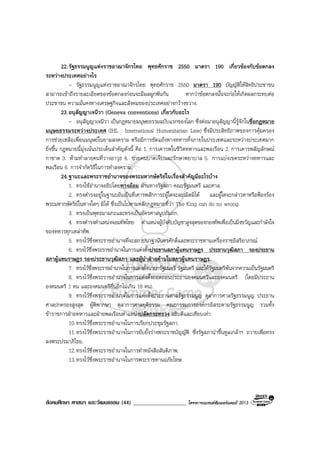 สังคมศึกษา ศาสนา และวัฒนธรรม (44) ___________________ โครงการแบรนดซัมเมอรแคมป 2013
22.รัฐธรรมนูญแหงราชอาณาจักรไทย พุทธศักราช 2550 มาตรา 190 เกี่ยวของกับขอตกลง
ระหวางประเทศอยางไร
- รัฐธรรมนูญแหงราชอาณาจักรไทย พุทธศักราช 2550 มาตรา 190 บัญญัติใหสิทธิประชาชน
สามารถเขาถึงรายละเอียดของขอตกลงกอนจะมีผลผูกพันกัน หากวาขอตกลงนั้นจะกอใหเกิดผลกระทบตอ
ประชาชน ความมั่นคงทางเศรษฐกิจและสังคมของประเทศอยางกวางขวาง.
23.อนุสัญญาเจนีวา (Geneva conventions) เกี่ยวกับอะไร
- อนุสัญญาเจนีวา เปนกฎหมายมนุษยธรรมฉบับแรกของโลก ซึ่งตอมาอนุสัญญานี้รูจักในชื่อกฎหมาย
มนุษยธรรมระหวางประเทศ (IHL : International Humanitarian Law) ซึ่งมีประสิทธิภาพของการคุมครอง
การชวยเหลือเพื่อนมนุษยในยามสงคราม หรือมีการขัดแยงทางทหารทั้งภายในประเทศและระหวางประเทศมาก
ยิ่งขึ้น กฎหมายนี้มุงเนนประเด็นสําคัญดังนี้ คือ 1. การเคารพในชีวิตทหารและพลเรือน 2. การเคารพสัญลักษณ
กาชาด 3. หามทําลายคนที่วางอาวุธ 4. ชวยคนบาดเจ็บและรักษาพยาบาล 5. การแบงเขตระหวางทหารและ
พลเรือน 6. การจํากัดวิธีในการทําสงคราม.
24.ฐานะและพระราชอํานาจของพระมหากษัตริยในเรื่องสําคัญมีอะไรบาง
1. ทรงใชอํานาจอธิปไตยทางออม ผานทางรัฐสภา คณะรัฐมนตรี และศาล.
2. ทรงดํารงอยูในฐานะอันเปนที่เคารพสักการะผูใดจะละเมิดมิได และผูใดจะกลาวหาหรือฟองรอง
พระมหากษัตริยในทางใดๆ มิได ซึ่งเปนไปตามหลักกฎหมายที่วา The King can do no wrong.
3. ทรงเปนพุทธมามกะและทรงเปนอัครศาสนูปถัมภก.
4. ทรงดํารงตําแหนงจอมทัพไทย ตําแหนงผูบังคับบัญชาสูงสุดของกองทัพเพื่อเปนมิ่งขวัญและกําลังใจ
ของทหารทุกเหลาทัพ.
5. ทรงไวซึ่งพระราชอํานาจที่จะสถาปนาฐานันดรศักดิ์และพระราชทานเครื่องราชอิสริยาภรณ.
6. ทรงไวซึ่งพระราชอํานาจในการแตงตั้งประธานสภาผูแทนราษฎร ประธานวุฒิสภา รองประธาน
สภาผูแทนราษฎร รองประธานวุฒิสภา และผูนําฝายคานในสภาผูแทนราษฎร.
7. ทรงไวซึ่งพระราชอํานาจในการแตงตั้งนายกรัฐมนตรี รัฐมนตรี และใหรัฐมนตรีพนจากความเปนรัฐมนตรี
8. ทรงไวซึ่งพระราชอํานาจในการแตงตั้งถอดถอนประธานองคมนตรีและองคมนตรี (โดยมีประธาน
องคมนตรี 1 คน และองคมนตรีอื่นอีกไมเกิน 18 คน).
9. ทรงไวซึ่งพระราชอํานาจในการแตงตั้งประธานศาลรัฐธรรมนูญ ตุลาการศาลรัฐธรรมนูญ ประธาน
ศาลปกครองสูงสุด ผูพิพากษา ตุลาการศาลยุติธรรม คณะกรรมการองคกรอิสระตามรัฐธรรมนูญ รวมทั้ง
ขาราชการฝายทหารและฝายพลเรือนตําแหนงปลัดกระทรวง อธิบดีและเทียบเทา.
10.ทรงไวซึ่งพระราชอํานาจในการเรียกประชุมรัฐสภา.
11.ทรงไวซึ่งพระราชอํานาจในการยับยั้งรางพระราชบัญญัติ ซึ่งรัฐสภานําขึ้นทูลเกลาฯ ถวายเพื่อทรง
ลงพระปรมาภิไธย.
12.ทรงไวซึ่งพระราชอํานาจในการทําหนังสือสันติภาพ.
13.ทรงไวซึ่งพระราชอํานาจในการพระราชทานอภัยโทษ.
 
