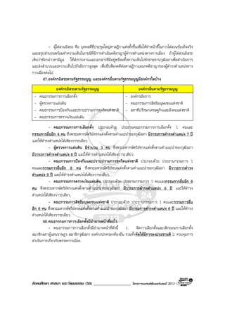สังคมศึกษา ศาสนา และวัฒนธรรม (50) ___________________ โครงการแบรนดซัมเมอรแคมป 2013
- ผูไตสวนอิสระ คือ บุคคลที่ที่ประชุมใหญศาลฎีกาแตงตั้งขึ้นเพื่อใหทําหนาที่ในการไตสวนขอเท็จจริง
และสรุปสํานวนพรอมทําความเห็นในกรณีที่มีการดําเนินคดีอาญาผูดํารงตําแหนงทางการเมือง ถาผูไตสวนอิสระ
เห็นวาขอกลาวหามีมูล ใหสงรายงานและเอกสารที่มีอยูพรอมทั้งความเห็นไปยังประธานวุฒิสภาเพื่อดําเนินการ
และสงสํานวนและความเห็นไปยังอัยการสูงสุด เพื่อยื่นฟองคดีตอศาลฎีกาแผนกคดีอาญาของผูดํารงตําแหนงทาง
การเมืองตอไป.
47.องคกรอิสระตามรัฐธรรมนูญ และองคกรอื่นตามรัฐธรรมนูญมีองคกรใดบาง
องคกรอิสระตามรัฐธรรมนูญ องคกรอื่นตามรัฐธรรมนูญ
- คณะกรรมการการเลือกตั้ง
- ผูตรวจการแผนดิน
- คณะกรรมการปองกันและปราบปรามการทุจริตแหงชาติ
- คณะกรรมการตรวจเงินแผนดิน
- องคกรอัยการ
- คณะกรรมการสิทธิมนุษยชนแหงชาติ
- สภาที่ปรึกษาเศรษฐกิจและสังคมแหงชาติ
- คณะกรรมการการเลือกตั้ง ประกอบดวย ประธานคณะกรรมการการเลือกตั้ง 1 คนและ
กรรมการอื่นอีก 4 คน ซึ่งพระมหากษัตริยทรงแตงตั้งตามคําแนะนําของวุฒิสภา มีวาระการดํารงตําแหนง 7 ป
และใหดํารงตําแหนงไดเพียงวาระเดียว.
- ผูตรวจการแผนดิน มีจํานวน 3 คน ซึ่งพระมหากษัตริยทรงแตงตั้งตามคําแนะนําของวุฒิสภา
มีวาระการดํารงตําแหนง 6 ป และใหดํารงตําแหนงไดเพียงวาระเดียว.
- คณะกรรมการปองกันและปราบปรามการทุจริตแหงชาติ ประกอบดวย ประธานกรรมการ 1
คนและกรรมการอื่นอีก 8 คน ซึ่งพระมหากษัตริยทรงแตงตั้งตามคําแนะนําของวุฒิสภา มีวาระการดํารง
ตําแหนง 9 ป และใหดํารงตําแหนงไดเพียงวาระเดียว.
- คณะกรรมการตรวจเงินแผนดิน ประกอบดวย ประธานกรรมการ 1 คนและกรรมการอื่นอีก 6
คน ซึ่งพระมหากษัตริยทรงแตงตั้งตามคําแนะนําของวุฒิสภา มีวาระการดํารงตําแหนง 6 ป และใหดํารง
ตําแหนงไดเพียงวาระเดียว.
- คณะกรรมการสิทธิมนุษยชนแหงชาติ ประกอบดวย ประธานกรรมการ 1 คนและกรรมการอื่น
อีก 6 คน ซึ่งพระมหากษัตริยทรงแตงตั้งตามคําแนะนําของวุฒิสภา มีวาระการดํารงตําแหนง 6 ป และใหดํารง
ตําแหนงไดเพียงวาระเดียว.
48.คณะกรรมการการเลือกตั้งมีอํานาจหนาที่อะไร
- คณะกรรมการการเลือกตั้งมีอํานาจหนาที่ดังนี้ 1. จัดการเลือกตั้งและเพิกถอนการเลือกตั้ง
สมาชิกสภาผูแทนราษฎร สมาชิกวุฒิสภา องคกรปกครองทองถิ่น รวมทั้งจัดใหมีการลงประชามติ 2. ควบคุมการ
ดําเนินการเกี่ยวกับพรรคการเมือง.
 