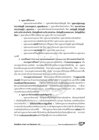 สังคมศึกษา ศาสนา และวัฒนธรรม (54) ___________________ โครงการแบรนดซัมเมอรแคมป 2013
2. กฎหมายมีกี่ประเภท
- กฎหมายแบงตามองคกรที่จัดทํา 1. กฎหมายที่ออกโดยฝายนิติบัญญัติ ไดแก กฎหมายรัฐธรรมนูญ
พระราชบัญญัติ ประมวลกฎหมาย กฎมณเฑียรบาล 2. กฎหมายที่ออกโดยฝายบริหาร ไดแก พระราชกําหนด
พระราชกฤษฎีกา กฎกระทรวง 3. กฎหมายที่ออกโดยองคกรปกครองสวนทองถิ่น ไดแก เทศบัญญัติ ขอบัญญัติ
องคการบริหารสวนจังหวัด ขอบัญญัติองคการบริหารสวนตําบล ขอบัญญัติกรุงเทพมหานคร ขอบัญญัติเมือง
พัทยา 4. กฎหมายที่ออกมาใชในกรณีพิเศษ เชน กฎอัยการศึก ประกาศคณะปฏิวัติ.
- กฎหมายแบงตามรูปแบบ ไดแก กฎหมายลายลักษณอักษร กฎหมายไมเปนลายลักษณอักษร
- กฎหมายแบงตามความสัมพันธของคูกรณี ไดแก กฎหมายเอกชน กฎหมายมหาชน
- กฎหมายแบงตามหนาที่หรือหลักของการใชกฎหมาย ไดแก กฎหมายสารบัญญัติ กฎหมายวิธีสบัญญัติ
- กฎหมายแบงตามแหลงกําเนิด ไดแก กฎหมายในประเทศ กฎหมายระหวางประเทศ
- กฎหมายแบงตามสภาพบังคับ ไดแก กฎหมายแพง กฎหมายอาญา
- กฎหมายแบงตามวิธีบัญญัติหรือความมุงหมายของกฎหมาย ไดแก กฎหมายตามเนื้อความ กฎหมายตาม
แบบพิธี.
3. ระบบซิวิลลอว (Civil law) และระบบคอมมอนลอว (Common law) มีความแตกตางกันอยางไร
- ระบบกฎหมายซิวิลลอว หรือระบบกฎหมายลายลักษณอักษร หรือระบบประมวลกฎหมาย หรือ
ระบบกฎหมายโรมาโน-เยอรมันนิค ระบบกฎหมายนี้มีประวัติความเปนมาจากกฎหมายโรมันที่สําคัญ เชน กฎหมาย
สิบสองโตะและกฎหมายของจักรพรรดิจัสติเนียน ตัวอยางประมวลกฎหมายที่สําคัญของไทย ไดแก ประมวล
กฎหมายอาญา ประมวลกฎหมายแพงและพาณิชย เปนตน ระบบกฎหมายนี้เปนกฎหมายที่ใชในประเทศภาคพื้น
ยุโรป เชน เยอรมนี ฝรั่งเศส สวิตเซอรแลนด อิตาลี สเปน รวมทั้งประเทศไทยดวย.
- ระบบกฎหมายคอมมอนลอว หรือระบบกฎหมายที่ไมเปนลายลักษณอักษร หรือกฎหมายจารีต
ประเพณี หรือกฎหมายแองโกลแซกซอน ระบบกฎหมายนี้มีตนกําเนิดมาจากประเทศอังกฤษ และเกิดขึ้นจากจารีต
ประเพณีและคําพิพากษาของศาล โดยนําเอาคําพิพากษาของศาลในคดีกอนของแตละคดีมาเปนหลักในการ
พิพากษาหรือวินิจฉัยในคดีหลังที่มีขอเท็จจริงคลายกัน โดยตัดสินไปในแนวทางเดียวกันกับคดีกอน การศึกษา
กฎหมายก็ศึกษาจากคําพิพากษาของศาลนั่นเอง ประเทศที่ใชรูปแบบกฎหมายคอมมอนลอว เชน สหรัฐอเมริกา
ประเทศอังกฤษและเครือจักรภพอังกฤษ.
4. กฎหมายจารีตประเพณีมีลักษณะสําคัญอยางไร
- กฎหมายจารีตประเพณี เปนกฎหมายที่ไมไดบัญญัติไวเปนลายลักษณอักษร มีลักษณะสําคัญดังนี้
1. เปนสิ่งที่ปฏิบัติสืบเนื่องกันมานาน 2. คนในทองถิ่นปฏิบัติกันทั่วไป สม่ําเสมอ โดยเปดเผย จนเปนที่ยอมรับของ
ประชาชนโดยทั่วไป 3. ไมไดเปนคําสั่งที่มาจากรัฏฐาธิปตย 4. ไมขัดตอกฎหมายลายลักษณอักษรและไมขัดตอ
ความสงบเรียบรอยและศีลธรรมอันดีของประชาชน ความสําคัญของกฎหมายจารีตประเพณี คือ เมื่อไมมีกฎหมาย
ลายลักษณอักษรที่จะนํามาปรับแกคดีได ใหนํากฎหมายจารีตประเพณีมาปรับคดีไดก็แตเฉพาะคดีแพงเทานั้น
แตถาจะนํากฎหมายจารีตประเพณีมาใชปรับคดีอาญาเพื่อเปนคุณหรือเปนประโยชนแกผูตองหาแลว สามารถทํา
ได เชน การชกมวยบนเวทีตามกติกาแลวทําใหคูตอสูถึงแกความตายแตไมตองรับผิด.
 