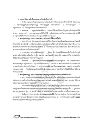 โครงการแบรนดซัมเมอรแคมป 2013_____________________สังคมศึกษา ศาสนา และวัฒนธรรม (55)
5. ความสําคัญตามศักดิ์ของกฎหมายเรียงลําดับอยางไร
- ศักดิ์ของกฎหมายหรือฐานะของกฎหมายเรียงลําดับจากศักดิ์สูงสุดไปหาศักดิ์ต่ําไดดังนี้ รัฐธรรมนูญ
→ พระราชบัญญัติประกอบรัฐธรรมนูญ พระราชบัญญัติ พระราชกําหนด → พระราชกฤษฎีกา →
กฎกระทรวง → ขอบัญญัติองคกรปกครองสวนทองถิ่น.
- ขอสังเกต 1. กฎหมายที่มีศักดิ์ต่ํากวา จะออกมาใชบังคับไดก็ตอเมื่อกฎหมายที่มีศักดิ์สูงกวาให
อํานาจ หมายความวา กฎหมายลูกจะออกมาใชบังคับได จะตองมีกฎหมายแมหรือกฎหมายแมบทใหอํานาจไว
2. กฎหมายที่มีศักดิ์ต่ํากวาจะขัดหรือแยงกับกฎหมายที่มีศักดิ์สูงกวาไมได.
6. ตามรัฐธรรมนูญ 2550 การออกพระราชกําหนดทําไดในกรณีใดบาง
- พระราชกําหนด เปนกฎหมายที่พระมหากษัตริยตราขึ้นตามคําแนะนําและยินยอมของคณะรัฐมนตรี
ซึ่งออกไดใน 2 กรณีดังนี้ 1. กรณีฉุกเฉินเมื่อมีความจําเปนรีบดวนที่มิอาจเลี่ยงได เพื่อประโยชนในการรักษาความ
ปลอดภัยหรือความมั่นคงทางเศรษฐกิจของประเทศ 2. กรณีที่เกี่ยวกับภาษีอากรหรือเงินตรา ซึ่งตองพิจารณาโดย
ดวนและลับเพื่อรักษาประโยชนของแผนดิน
- การออกพระราชกําหนดมีขั้นตอนดังนี้ 1. ผูเสนอ คือ รัฐมนตรีผูรับผิดชอบซึ่งเกี่ยวของกับกรณี
ฉุกเฉิน หรือกรณีเรงดวนที่เกิดขึ้น 2. ผูพิจารณา คือ คณะรัฐมนตรี 3. ผูตรา คือ พระมหากษัตริย 4. มีผลบังคับ
ใชเปนกฎหมายไดเมื่อประกาศในราชกิจจานุเบกษา.
- ขอสังเกต 1. รัฐธรรมนูญใหอํานาจแกฝายบริหารในการออกกฎหมาย คือ พระราชกําหนด
พระราชกฤษฎีกา กฎกระทรวง 2. สรุปวาพระราชกําหนดมี 2 ประเภท คือ พระราชกําหนดทั่วไป และพระราช
กําหนดเกี่ยวกับภาษีอากรหรือเงินตรา 3. พระราชกําหนดมีลักษณะเปนกฎหมายชั่วคราว แตสามารถกลายเปน
กฎหมายถาวรได โดยรัฐธรรมนูญกําหนดใหตองมีการเสนอพระราชกําหนดที่ประกาศใชแลวใหรัฐสภาไดมีการ
พิจารณาอีกครั้ง.
7. ตามรัฐธรรมนูญ 2550 การออกพระราชกฤษฎีกามีขั้นตอนและวิธีการจัดทําอยางไร
- พระราชกฤษฎีกา เปนกฎหมายที่พระมหากษัตริยทรงตราขึ้นตามคําแนะนําและยินยอมของคณะรัฐมนตรี
เชน พระราชกฤษฎีกาเปดหรือปดประชุมรัฐสภา พระราชกฤษฎีกายุบสภาผูแทนราษฎร พระราชกฤษฎีกาใหมีการ
เลือกตั้งสมาชิกสภาผูแทนราษฎรโดยมีการกําหนดวันเลือกตั้ง
- การออกพระราชกฤษฎีกามีขั้นตอนดังนี้ 1. ผูเสนอ คือ คณะรัฐมนตรีที่รับผิดชอบเกี่ยวกับพระราช-
กฤษฎีกาหรือที่ไดรักษาการตามพระราชบัญญัติหรือพระราชกําหนดที่บัญญัติใหออกพระราชกฤษฎีกาขึ้น 2. ผูพิจารณา
คือ คณะรัฐมนตรี 3. ผูตรา คือ พระมหากษัตริย 4. มีผลบังคับใชเปนกฎหมายไดเมื่อประกาศในราชกิจจานุเบกษา
- ขอสังเกต 1. พระราชกฤษฎีกาเปนกฎหมายอนุบัญญัติ หรือกฎหมายบริวาร หรือกฎหมายลําดับรอง
เพราะพระราชกฤษฎีกามีฐานะต่ํากวาพระราชบัญญัติและพระราชกําหนด 2. การจัดทําพระราชกฤษฎีกาไมตอง
นําไปเสนอรัฐสภาพิจารณาอนุมัติเหมือนกฎกระทรวง.
 
