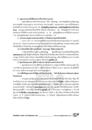 สังคมศึกษา ศาสนา และวัฒนธรรม (56) ___________________ โครงการแบรนดซัมเมอรแคมป 2013
8. กฎหมายประเภทใดที่ตองประกาศในราชกิจจานุเบกษา
- กฎหมายที่ตองประกาศในราชกิจจานุเบกษา ไดแก รัฐธรรมนูญ พระราชบัญญัติประกอบรัฐธรรมนูญ
พระราชบัญญัติ ประมวลกฎหมาย พระราชกําหนด พระราชกฤษฎีกา และกฎกระทรวง นอกจากนี้ยังมีกฎหมาย
ทองถิ่นที่ตองประกาศในราชกิจจานุเบกษา คือ ขอบัญญัติกรุงเทพมหานคร และขอบัญญัติองคการบริหารสวน
ตําบล สวนกฎหมายทองถิ่นฉบับอื่นจะใชวิธีการปดประกาศโดยเปดเผย เชน ขอบัญญัติองคการบริหารสวน
จังหวัดประกาศไวที่ที่ทําการองคการบริหารสวนจังหวัด 15 วัน, เทศบัญญัติปดประกาศไวที่สํานักงานเทศบาล
7 วัน, ขอบัญญัติเมืองพัทยา ปดประกาศไวที่ศาลาวาการเมืองพัทยา 7 วัน.
9. ตามประมวลกฎหมายแพงและพาณิชย การเริ่มตนสภาพบุคคลนั้นเริ่มเมื่อไร
- ป.พ.พ. มาตรา 15 วรรคแรกบัญญัติใหสภาพบุคคลเริ่มเมื่อคลอดแลวอยูรอดเปนทารก คลอดแลว
หมายความวา คลอดจากครรภของมารดาหมดทั้งตัวโดยไมมีอวัยวะสวนใดเหลือติดอยู สวนจะมีการตัดสายสะดือ
หรือไมนั้นไมถือวาเปนขอสําคัญ สภาพบุคคลสิ้นสุดลงเมื่อตายหรือศาลสั่งใหเปนคนสาบสูญ.
10.การรองขอใหศาลสั่งวาบุคคลใดเปน “คนสาบสูญ” มีหลักเกณฑอยางไร
การที่บุคคลใดไดไปจากภูมิลําเนาหรือถิ่นที่อยู และไมมีใครรูแนวาบุคคลนั้นยังมีชีวิตอยูหรือไม
ตลอดระยะเวลา 5 ป เมื่อผูมีสวนไดสวนเสีย (คือผูจะไดประโยชนหรือจะเสียประโยชนหากศาลสั่งบุคคลใดเปนคน
สาบสูญ) หรือพนักงานอัยการรองขอ ศาลจะสั่งใหบุคคลนั้นเปนคนสาบสูญ แตในกรณีที่มีอันตรายจากการรบหรือ
สงคราม ยานพาหนะอับปาง ถูกทําลาย สูญหาย ระยะเวลาจะลดเหลือ 2 ป.
11.ผูแทนโดยชอบธรรม ผูใชอํานาจปกครอง ผูปกครองแตกตางกันอยางไร
- ผูแทนโดยชอบธรรม คือ ผูที่มีอํานาจทํานิติกรรมตางๆ แทนผูเยาวหรือใหความยินยอมแกผูเยาวใน
การทํานิติกรรม ผูแทนโดยชอบธรรม ไดแก 1. ผูใชอํานาจปกครอง ก็คือบิดา มารดา 2. ผูปกครอง คือ ผูอื่นที่มิใช
บิดา มารดา แตมีอํานาจตามกฎหมายในการปกครองดูแลผูเยาว.
12.กรณีใดที่กฎหมายยกเวนใหผูเยาวทําไดเองโดยลําพัง ไมจําเปนตองขอความยินยอมจากผูแทน
โดยชอบธรรม
- ตามกฎหมายแลวผูเยาวจะถูกจํากัดความสามารถในเรื่องที่จะทํานิติกรรม นิติกรรมใดๆ ที่ผูเยาวได
ทําลงไปโดยปราศจากความยินยอมของผูแทนโดยชอบธรรม นิติกรรมนั้นตกเปนโมฆียะ แตมีขอยกเวนที่กฎหมาย
กําหนดใหผูเยาวทํานิติกรรมบางอยางไดเองและมีผลโดยสมบูรณ โดยไมตองไดรับความยินยอมจากผูแทนโดย
ชอบธรรมกอนดังนี้ 1. นิติกรรมที่เปนคุณประโยชนแกผูเยาวฝายเดียว เชน ผูเยาวไดรับที่ดินโดยเสนหา เจาหนี้ทํา
นิติกรรมปลดหนี้ให 2. กิจการที่ผูเยาวตองทําเองเฉพาะตัว เชน การรับรองบุตร การเขาสูพิธีสมรส 3. กิจการที่
ผูเยาวทําเพื่อเลี้ยงชีพและเหมาะสมแกฐานะ เชน ซื้ออาหาร หนังสือ 4. ผูเยาวมีอํานาจทําพินัยกรรมไดเองเมื่อมี
อายุครบ 15 ป (ถาผูเยาวทําพินัยกรรมกอนอายุครบ 15 ปบริบูรณ แมผูแทนโดยชอบธรรมใหความยินยอม
พินัยกรรมนั้นก็ตกเปนโมฆะ).
 