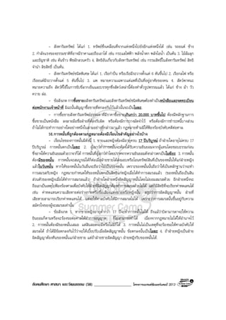 สังคมศึกษา ศาสนา และวัฒนธรรม (58) ___________________ โครงการแบรนดซัมเมอรแคมป 2013
- สังหาริมทรัพย ไดแก 1. ทรัพยซึ่งเคลื่อนที่จากแหงหนึ่งไปยังอีกแหงหนึ่งได เชน รถยนต ชาง
2. กําลังแรงของธรรมชาติที่อาจมีราคาและถือเอาได เชน กระแสไฟฟา พลังน้ําตก พลังไอน้ํา เปนตน 3. ไมลมลุก
และธัญชาติ เชน ตนขาว พืชผักสวนครัว 4. สิทธิอันเกี่ยวกับสังหาริมทรัพย เชน กรรมสิทธิ์ในสังหาริมทรัพย สิทธิ
จํานํา ลิขสิทธิ์ เปนตน.
- สังหาริมทรัพยชนิดพิเศษ ไดแก 1. เรือกําปน หรือเรือมีระวางตั้งแต 6 ตันขึ้นไป 2. เรือกลไฟ หรือ
เรือยนตมีระวางตั้งแต 5 ตันขึ้นไป 3. แพ หมายความเฉพาะแตแพที่เปนที่อยูอาศัยของคน 4. สัตวพาหนะ
หมายความถึง สัตวที่ใชในการขับขี่ลากเข็นและบรรทุกซึ่งสัตวเหลานี้ตองทําตั๋วรูปพรรณแลว ไดแก ชาง มา วัว
ควาย ลอ.
- ขอสังเกต การซื้อขายอสังหาริมทรัพยและสังหาริมทรัพยชนิดพิเศษตองทําเปนหนังสือและจดทะเบียน
ตอพนักงานเจาหนาที่ มิฉะนั้นสัญญาซื้อขายที่ตกลงกันไวแลวนั้นจะเปนโมฆะ.
- การซื้อขายสังหาริมทรัพยธรรมดาที่มีราคาซื้อขายเกินกวา 20,000 บาทขึ้นไป ตองมีหลักฐานการ
ซื้อขายเปนหนังสือ ลงลายมือชื่อฝายที่ตองรับผิด หรือตองมีการวางมัดจําไว หรือตองมีการชําระหนี้บางสวน
ถาไมไดกระทําการอยางใดอยางหนึ่งในสามอยางที่กลาวมาแลว กฎหมายหามมิใหฟองรองบังคับคดีตอศาล.
16.การหมั้นที่ถูกตองตามกฎหมายตองมีเงื่อนไขสําคัญอยางไรบาง
- เงื่อนไขของการหมั้นมีดังนี้ 1. ชายและหญิงตองมีอายุครบ 17 ปบริบูรณ ถาฝายใดอายุไมครบ 17
ปบริบูรณ การหมั้นตกเปนโมฆะ 2. ผูเยาวทําการหมั้นจะตองไดรับความยินยอมจากผูแทนโดยชอบธรรมกอน
ซึ่งอาจใหความยินยอมดวยวาจาก็ได การหมั้นที่ผูเยาวทําโดยปราศจากความยินยอมดังกลาวตกเปนโมฆียะ 3. การหมั้น
ตองมีของหมั้น การหมั้นจะสมบูรณไดก็ตอเมื่อฝายชายไดสงมอบหรือโอนทรัพยสินที่เปนของหมั้นใหแกฝายหญิง
แลวในวันหมั้น หากใหของหมั้นในวันอื่นจะถือวาไมเปนของหมั้น เพราะของหมั้นนั้นถือวาใหเปนหลักฐานวาจะทํา
การสมรสกับหญิง กฎหมายกําหนดใหของหมั้นตกเปนสิทธิแกหญิงเมื่อไดทําการสมรสแลว (ของหมั้นถือเปนสิน
สวนตัวของหญิงเมื่อไดทําการสมรสแลว) ถาฝายใดฝายหนึ่งผิดสัญญาหมั้นโดยไมยอมสมรสดวย อีกฝายหนึ่งจะ
ถือเอาเปนเหตุไปฟองรองศาลเพื่อบังคับใหฝายที่ผิดสัญญาตองทําการสมรสดวยไมได แตก็มีสิทธิที่จะเรียกคาทดแทนได
เชน คาทดแทนความเสียหายตอรางกายหรือชื่อเสียงแหงชายหรือหญิงนั้น สรุปวาการผิดสัญญาหมั้น ฝายที่
เสียหายสามารถเรียกคาทดแทนได แตจะใหศาลบังคับใหมีการสมรสไมได เพราะวาการสมรสนั้นขึ้นอยูกับความ
สมัครใจของผูจะสมรสเทานั้น
- ขอสังเกต 1. หากชายหญิงอายุต่ํากวา 17 ปจะทําการหมั้นไมได ถึงแมวาบิดามารดาจะใหความ
ยินยอมก็ตามหรือจะรองขอตอศาลใหทําการอนุญาต ก็ไมสามารถทําได เนื่องจากกฎหมายไมไดใหอํานาจไว
2. การหมั้นตองมีของหมั้นเสมอ แตสินสอดจะมีหรือไมมีก็ได 3. การหมั้นไมเปนเหตุที่จะรองขอใหศาลบังคับให
สมรสได ถาไดมีขอตกลงกันไววาจะใหเบี้ยปรับเมื่อผิดสัญญาหมั้น ขอตกลงนั้นเปนโมฆะ 4. ถาฝายหญิงเปนฝาย
ผิดสัญญาตองคืนของหมั้นแกฝายชาย แตถาฝายชายผิดสัญญา ฝายหญิงริบของหมั้นได.
 