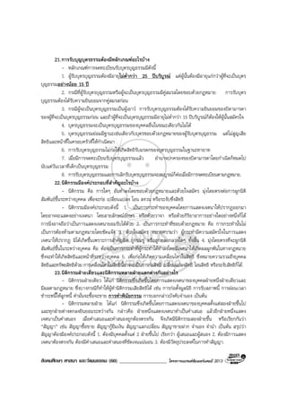 สังคมศึกษา ศาสนา และวัฒนธรรม (60) ___________________ โครงการแบรนดซัมเมอรแคมป 2013
21.การรับบุญบุตรธรรมตองมีหลักเกณฑอะไรบาง
- หลักเกณฑการจดทะเบียนรับบุตรบุญธรรมมีดังนี้
1. ผูรับบุตรบุญธรรมตองมีอายุไมต่ํากวา 25 ปบริบูรณ แตผูนั้นตองมีอายุแกกวาผูที่จะเปนบุตร
บุญธรรมอยางนอย 15 ป
2. กรณีที่ผูรับบุตรบุญธรรมหรือผูจะเปนบุตรบุญธรรมมีคูสมรสโดยชอบดวยกฎหมาย การรับบุตร
บุญธรรมตองไดรับความยินยอมจากคูสมรสกอน
3. กรณีผูจะเปนบุตรบุญธรรมเปนผูเยาว การรับบุตรบุญธรรมตองไดรับความยินยอมของบิดามารดา
ของผูที่จะเปนบุตรบุญธรรมกอน และถาผูที่จะเปนบุตรบุญธรรมมีอายุไมต่ํากวา 15 ปบริบูรณก็ตองใหผูนั้นสมัครใจ
4. บุตรบุญธรรมจะเปนบุตรบุญธรรมของบุคคลอื่นในขณะเดียวกันไมได
5. บุตรบุญธรรมยอมมีฐานะเชนเดียวกับบุตรชอบดวยกฎหมายของผูรับบุตรบุญธรรม แตไมสูญเสีย
สิทธิและหนาที่ในครอบครัวที่ใหกําเนิดมา
6. การรับบุตรบุญธรรมไมกอใหเกิดสิทธิรับมรดกของบุตรบุญธรรมในฐานะทายาท
7. เมื่อมีการจดทะเบียนรับบุตรบุญธรรมแลว อํานาจปกครองของบิดามารดาโดยกําเนิดก็หมดไป
นับแตวันเวลาที่เด็กเปนบุตรบุญธรรม
8. การรับบุตรบุญธรรมและการเลิกรับบุตรบุญธรรมจะสมบูรณก็ตอเมื่อมีการจดทะเบียนตามกฎหมาย.
22.นิติกรรมมีองคประกอบที่สําคัญอะไรบาง
- นิติกรรม คือ การใดๆ อันทําลงโดยชอบดวยกฎหมายและดวยใจสมัคร มุงโดยตรงตอการผูกนิติ
สัมพันธขึ้นระหวางบุคคล เพื่อจะกอ เปลี่ยนแปลง โอน สงวน หรือระงับซึ่งสิทธิ
- นิติกรรมมีองคประกอบดังนี้ 1. เปนการกระทําของบุคคลโดยการแสดงเจตนาใหปรากฏออกมา
โดยอาจจะแสดงอยางเจตนา โดยลายลักษณอักษร หรือดวยวาจา หรือดวยกิริยาอาการอยางใดอยางหนึ่งก็ได
การนิ่งอาจถือวาเปนการแสดงเจตนายอมรับไดดวย 2. เปนการกระทําที่ชอบดวยกฎหมาย คือ การกระทํานั้นไม
เปนการตองหามตามกฎหมายโดยชัดแจง 3. ดวยใจสมัคร หมายความวา ผูกระทํามีความสมัครใจในการแสดง
เจตนาใหปรากฏ มิไดเกิดขึ้นเพราะการสําคัญผิด ถูกขมขู หรือถูกหลอกลวงใดๆ ทั้งสิ้น 4. มุงโดยตรงที่จะผูกนิติ
สัมพันธขึ้นในระหวางบุคคล คือ ตองเปนการกระทําที่ผูกระทําไดทําลงโดยมีเจตนาใหเกิดผลผูกพันในทางกฎหมาย
ซึ่งจะทําใหเกิดสิทธิและหนาที่ระหวางบุคคล 5. เพื่อกอใหเกิดความเคลื่อนไหวในสิทธิ ซึ่งหมายความรวมถึงบุคคล
สิทธิและทรัพยสิทธิดวย การเคลื่อนไหวในสิทธินี้อาจจะเปนการกอสิทธิ เปลี่ยนแปลงสิทธิ โอนสิทธิ หรือระงับสิทธิก็ได.
23.นิติกรรมฝายเดียวและนิติกรรมหลายฝายแตกตางกันอยางไร
- นิติกรรมฝายเดียว ไดแก นิติกรรมซึ่งเกิดขึ้นโดยการแสดงเจตนาของบุคคลฝายหนึ่งฝายเดียวและ
มีผลตามกฎหมาย ซึ่งบางกรณีก็ทําใหผูทํานิติกรรมเสียสิทธิได เชน การกอตั้งมูลนิธิ การรับสภาพนี้ การผอนเวลา
ชําระหนี้ใหลูกหนี้ คํามั่นจะซื้อจะขาย การทําพินัยกรรม การบอกกลาวบังคับจํานอง เปนตน
- นิติกรรมหลายฝาย ไดแก นิติกรรมซึ่งเกิดขึ้นโดยการแสดงเจตนาของบุคคลตั้งแตสองฝายขึ้นไป
และทุกฝายตางตกลงยินยอมระหวางกัน กลาวคือ ฝายหนึ่งแสดงเจตนาทําเปนคําเสนอ แลวอีกฝายหนึ่งแสดง
เจตนาเปนคําสนอง เมื่อคําเสนอและคําสนองถูกตองตรงกัน จึงเกิดมีนิติกรรมสองฝายขึ้น หรือเรียกกันวา
“สัญญา” เชน สัญญาซื้อขาย สัญญากูยืมเงิน สัญญาแลกเปลี่ยน สัญญาขายฝาก จํานอง จํานํา เปนตน สรุปวา
สัญญาตองมีองคประกอบดังนี้ 1. ตองมีบุคคลตั้งแต 2 ฝายขึ้นไป เรียกวา ผูเสนอและผูสนอง 2. ตองมีการแสดง
เจตนาตองตรงกัน ตองมีคําเสนอและคําสนองที่ชัดเจนแนนอน 3. ตองมีวัตถุประสงคในการทําสัญญา.
 