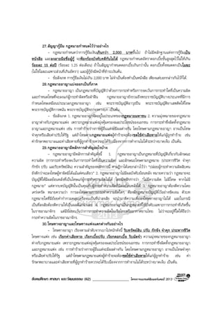 สังคมศึกษา ศาสนา และวัฒนธรรม (62) ___________________ โครงการแบรนดซัมเมอรแคมป 2013
27.สัญญากูยืม กฎหมายกําหนดไววาอยางไร
- กฎหมายกําหนดวาการกูยืมเงินเกินกวา 2,000 บาทขึ้นไป ถาไมมีหลักฐานแหงการกูยืมเปน
หนังสือ และลงลายมือชื่อผูกู จะฟองรองบังคับคดีกันไมได กฎหมายกําหนดอัตราดอกเบี้ยขั้นสูงสุดไวไมใหเกิน
รอยละ 15 ตอป (รอยละ 1.25 ตอเดือน) ถาในสัญญากําหนดดอกเบี้ยเกินกวานั้น ดอกเบี้ยทั้งหมดตกเปนโมฆะ
(ไมใชโมฆะเฉพาะสวนที่เกินอัตรา) และผูกูยังมีหนาที่ชําระเงินตน.
- ขอสังเกต การกูยืมเงินไมเกิน 2,000 บาท ไมจําเปนตองทําเปนหนังสือ เพียงแตบอกกลาวกันไวก็ได.
28.กฎหมายอาญาแบงออกเปนกี่ภาค
- กฎหมายอาญา เปนกฎหมายที่บัญญัติวาดวยการกระทําหรือการงดเวนการกระทําใดที่เปนความผิด
และกําหนดโทษที่จะลงแกผูกระทําผิดหรือฝาฝน กฎหมายอาญายังรวมถึงพระราชบัญญัติบางประเภทที่มีการ
กําหนดโทษเหมือนประมวลกฎหมายอาญา เชน พระราชบัญญัติอาวุธปน พระราชบัญญัติยาเสพติดใหโทษ
พระราชบัญญัติการพนัน พระราชบัญญัติจราจรทางบก เปนตน.
- ขอสังเกต 1. กฎหมายอาญาจัดอยูในประเภทของกฎหมายมหาชน 2. ความมุงหมายของกฎหมาย
อาญาตางกับกฎหมายแพง เพราะกฎหมายแพงมุงคุมครองผลประโยชนของเอกชน การกระทําซึ่งผิดทั้งกฎหมาย
อาญาและกฎหมายแพง เชน การทํารายรางกายผูอื่นแตจะมีผลตางกัน โดยโทษตามกฎหมายอาญา อาจเปนโทษ
จําคุกหรือเสียคาปรับใหรัฐ แตถาโทษตามกฎหมายแพงผูทํารายจะตองชดใชคาเสียหายใหแกผูถูกทําราย เชน
คารักษาพยาบาลและคาเสียหายที่ผูถูกทํารายควรจะไดรับเนื่องจากการทํางานไมไดระหวางบาดเจ็บ เปนตน.
29.กฎหมายอาญามีหลักการสําคัญอะไรบาง
- กฎหมายอาญามีหลักการสําคัญดังนี้ 1. กฎหมายอาญาเปนกฎหมายที่บัญญัติเกี่ยวกับลักษณะ
ความผิด (การกระทําหรืองดเวนการกระทําใดที่เปนความผิด) และลักษณะโทษตามกฎหมาย (ประหารชีวิต จําคุก
กักขัง ปรับ และริบทรัพยสิน) ความสําคัญของหลักการนี้ ศาลฎีกาไดเคยกลาวไววา “ปลอยผูกระทําความผิดสิบคน
ยังดีกวาจะลงโทษผูหาผิดมิไดแมแตคนเดียว” 2. กฎหมายอาญาไมมีผลบังคับยอนหลัง หมายความวา กฎหมายจะ
บัญญัติใหมีผลยอนหลังที่เปนโทษแกผูกระทําความผิดไมได โดยมีหลักการวา “ไมมีความผิด ไมมีโทษ หากไมมี
กฎหมาย” แตหากบทบัญญัตินั้นเปนคุณกับผูกระทําความผิดก็มีผลยอนหลังได 3. กฎหมายอาญาตองตีความโดย
เครงครัด หมายความวา การลงโทษตามการกระทําความผิดใดๆ ตองมีกฎหมายบัญญัติไวอยางชัดเจน ตัวบท
กฎหมายใดที่มีถอยคํากํากวมคลุมเครือจนเปนที่นาสงสัย จะนํามาตีความเพื่อลงโทษทางอาญาไมได และในกรณี
เปนที่สงสัยตองตีความใหเปนผลดีแกจําเลย 4. กฎหมายอาญาเปนกฎหมายที่ใชบังคับเฉพาะการกระทําที่เกิดขึ้น
ในราชอาณาจักร แตมีขอยกเวนวาการกระทําความผิดในเรือไทยหรืออากาศยานไทย ไมวาจะอยูที่ใดใหถือวา
กระทําความผิดในราชอาณาจักร.
30.โทษทางอาญาและโทษทางแพงแตกตางกันอยางไร
- โทษทางอาญา เรียงตามลําดับจากเบาไปหนักดังนี้ ริบทรัพยสิน ปรับ กักขัง จําคุก ประหารชีวิต
โทษทางแพง เชน เรียกคาเสียหาย เรียกเบี้ยปรับ เรียกดอกเบี้ย ริบมัดจํา ความมุงหมายของกฎหมายอาญา
ตางกับกฎหมายแพง เพราะกฎหมายแพงมุงคุมครองผลประโยชนของเอกชน การกระทําซึ่งผิดทั้งกฎหมายอาญา
และกฎหมายแพง เชน การทํารายรางกายผูอื่นแตจะมีผลตางกัน โดยโทษตามกฎหมายอาญา อาจเปนโทษจําคุก
หรือเสียคาปรับใหรัฐ แตถาโทษตามกฎหมายแพงผูทํารายจะตองชดใชคาเสียหายใหแกผูถูกทําราย เชน คา
รักษาพยาบาลและคาเสียหายที่ผูถูกทํารายควรจะไดรับเนื่องจากการทํางานไมไดระหวางบาดเจ็บ เปนตน.
 