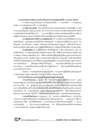 โครงการแบรนดซัมเมอรแคมป 2013_____________________สังคมศึกษา ศาสนา และวัฒนธรรม (63)
31.ประเภทของความผิดทางอาญาในแงโทษและการดําเนินคดีแบงไดเปน 3 ประเภท อะไรบาง
- ความผิดทางอาญาในแงโทษและการดําเนินคดีแบงไดเปน 3 ประเภทดังนี้ 1. ความผิดอาญา
แผนดิน 2. ความผิดอันยอมความได 3. ความผิดลหุโทษ.
- ความผิดอาญาแผนดิน เปนความผิดที่กระทบตอความสงบสุขของสังคม เปนภัยตอผูอื่น ความผิด
ทางอาญาสวนใหญเปนความผิดอาญาแผนดิน เชน ทํารายรางกาย ฆาคนตาย ลักทรัพย ทุจริตตอหนาที่ เมื่อเกิด
ความผิดแลวตองดําเนินคดีไมมีขอยกเวน นอกจากตัวผูไดรับความเสียหายแลวสังคมยอมไดรับความเสียหาย
แมผูเสียหายไมแจงความรองทุกข รัฐก็ยังตองเขาไปดําเนินคดีฟองรองเอาตัวผูกระทําผิดมาลงโทษใหได.
- ความผิดอันยอมความไดหรือความผิดตอสวนตัว คือ ความผิดทางอาญาซึ่งไมไดมีผลรายกระทบ
ตอสังคมโดยตรง และมีกฎหมายกําหนดใหเปนความผิดตอสวนตัว หากผูรับผลรายไมติดใจเอาความแลว เชน
ไมรองทุกข ถอนคํารองทุกข ถอนฟอง หรือยอมความกันโดยถูกตองตามกฎหมาย รัฐก็ไมเขาไปดําเนินการ
ฟองรองเอาตัวผูกระทําผิดมาลงโทษ เชน ความผิดฐานหมิ่นประมาท ความผิดฐานทําใหเสียทรัพย (บางกรณี) เปนตน
- ความผิดลหุโทษ คือ ความผิดที่ตองระวางโทษจําคุกไมเกิน 1 เดือน หรือปรับไมเกิน 1,000 บาท
หรือทั้งจําทั้งปรับ ความผิดลหุโทษเปนความผิดที่ไมอาจยอมความได ทั้งนี้แมกระทําโดยไมเจตนาก็ยังถือวาเปน
ความผิดอยู ลักษณะความผิดลหุโทษ เชน เจาพนักงานถามชื่อและที่อยูเพื่อปฏิบัติตามกฎหมายแลวไมยอมบอก
หรือแกลงบอกความเท็จ, ฉีกหรือทําลายประกาศของเจาพนักงานซึ่งกระทําการตามหนาที่, สงเสียงหรือทําใหเกิด
เสียงอื้ออึง โดยไมมีเหตุอันสมควรจนทําใหประชาชนตกใจหรือเดือดรอน, พาอาวุธเขาไปในเมือง หมูบาน หรือทาง
สาธารณะโดยเปดเผย ไมมีเหตุสมควรหรือพาไปในชุมชน, ทะเลาะกันอยางอื้ออึงในทางสาธารณะหรือ
สาธารณสถาน, เสพสุราหรือของมึนเมาอยางอื่นแลวประพฤติตัววุนวาย หรือควบคุมสติไมไดขณะอยูในถนน
สาธารณะหรือสาธารณสถาน
- ขอสังเกต ความผิดลหุโทษกับความผิดอาญาทั่วไป ความแตกตางดูที่โทษที่จะลงโทษแกผูกระทํา
ความผิด ถาโทษเบาก็เปนความผิดลหุโทษ ถาโทษสูงกวาก็เปนความผิดอาญาทั่วไป.
32.การกระทําโดยเจตนาและการกระทําโดยประมาทแตกตางกันอยางไร
- การกระทําโดยเจตนา (Intent) คือ การกระทําโดยผูกระทํารูสํานึกในการกระทํา และใน
ขณะเดียวกันผูกระทําประสงคตอผล คือ ตองการใหผลเกิดขึ้นตามที่ตนตั้งใจใหเกิด หรือผูกระทํายอมเล็งเห็นผล
ของการกระทํานั้น คือ ผูกระทําสามารถคาดการณไดลวงหนาวาถาไดกระทําไปเชนนั้นอาจจะเกิดผลตามที่ได
คาดการณไวแตก็ยังขืนกระทําไป เชน นายโหดเห็นนกอยูใกลเด็กก็ยังขืนยิงนกนั้น ถาลูกปนไปถูกเด็กตาย ผูกระทํา
ยอมเล็งเห็นผล คือ ความตายของเด็ก จึงมีความผิดฐานฆาคนตายโดยเจตนา มิใชความผิดฐานฆาคนตาย
โดยประมาท สรุปวาเจตนามี 2 ชนิด คือ 1. กระทําโดยเจตนาประสงคตอผลนั้น 2. กระทําโดยเจตนายอมเล็งเห็นผล.
- การกระทําโดยประมาท (Negligence) คือ การกระทําความผิดโดยไมเจตนา แตกระทําโดย
ปราศจากความระมัดระวังซึ่งบุคคลในภาวะเชนนั้นจักตองมีตามวิสัยและพฤติการณ และผูกระทําอาจใชความ
ระมัดระวังเชนวานั้นได แตหาไดใชเพียงพอไม การกระทําโดยประมาทมีองคประกอบสําคัญดังนี้ 1. เปนการ
กระทําโดยรูสํานึก 2. เปนการกระทําความผิดมิใชเจตนา คือ ไมไดประสงคตอผลหรือไมมีการเล็งเห็นผล
3. ขาดความระมัดระวัง 4. มีกฎหมายบัญญัติวาเปนความผิด.
 
