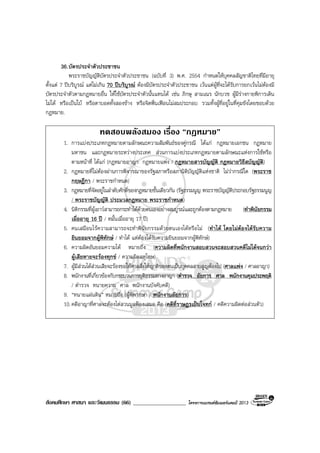 สังคมศึกษา ศาสนา และวัฒนธรรม (66) ___________________ โครงการแบรนดซัมเมอรแคมป 2013
36.บัตรประจําตัวประชาชน
พระราชบัญญัติบัตรประจําตัวประชาชน (ฉบับที่ 3) พ.ศ. 2554 กําหนดใหบุคคลสัญชาติไทยที่มีอายุ
ตั้งแต 7 ปบริบูรณ แตไมเกิน 70 ปบริบูรณ ตองมีบัตรประจําตัวประชาชน เวนแตผูที่จะไดรับการยกเวนไมตองมี
บัตรประจําตัวตามกฎหมายอื่น ใหใชบัตรประจําตัวนั้นแทนได เชน ภิกษุ สามเณร นักบวช ผูมีรางกายพิการเดิน
ไมได หรือเปนใบ หรือตาบอดทั้งสองขาง หรือจิตฟนเฟอนไมสมประกอบ รวมทั้งผูที่อยูในที่คุมขังโดยชอบดวย
กฎหมาย.
ทดสอบพลังสมอง เรื่อง “กฎหมาย”
1. การแบงประเภทกฎหมายตามลักษณะความสัมพันธของคูกรณี ไดแก กฎหมายเอกชน กฎหมาย
มหาชน และกฎหมายระหวางประเทศ สวนการแบงประเภทกฎหมายตามลักษณะแหงการใชหรือ
ตามหนาที่ ไดแก (กฎหมายอาญา กฎหมายแพง / กฎหมายสารบัญญัติ กฎหมายวิธีสบัญญัติ)
2. กฎหมายที่ไมตองผานการพิจารณาของรัฐสภาหรือสภานิติบัญญัติแหงชาติ ไมวากรณีใด (พระราช
กฤษฎีกา / พระราชกําหนด)
3. กฎหมายที่จัดอยูในลําดับศักดิ์ของกฎหมายชั้นเดียวกัน (รัฐธรรมนูญ พระราชบัญญัติประกอบรัฐธรรมนูญ
/ พระราชบัญญัติ ประมวลกฎหมาย พระราชกําหนด)
4. นิติกรรมที่ผูเยาวสามารถกระทําไดดวยตนเองอยางสมบูรณและถูกตองตามกฎหมาย (ทําพินัยกรรม
เมื่ออายุ 16 ป / หมั้นเมื่ออายุ 17 ป)
5. คนเสมือนไรความสามารถจะทําพินัยกรรมดวยตนเองไดหรือไม (ทําได โดยไมตองไดรับความ
ยินยอมจากผูพิทักษ / ทําได แตตองไดรับความยินยอมจากผูพิทักษ)
6. ความผิดอันยอมความได หมายถึง (ความผิดที่พนักงานสอบสวนจะสอบสวนคดีไมไดจนกวา
ผูเสียหายจะรองทุกข / ความผิดลหุโทษ)
7. ผูมีสวนไดสวนเสียจะรองขอใหศาลสั่งใหญาติของตนเปนบุคคลสาบสูญตองไป (ศาลแพง / ศาลอาญา)
8. พนักงานที่เกี่ยวของกับกระบวนการยุติธรรมทางอาญา (ตํารวจ อัยการ ศาล พนักงานคุมประพฤติ
/ ตํารวจ ทนายความ ศาล พนักงานบังคับคดี)
9. “ทนายแผนดิน” หมายถึง (ผูพิพากษา / พนักงานอัยการ)
10.คดีอาญาที่ศาลจะตองไตสวนมูลฟองเสมอ คือ (คดีที่ราษฎรเปนโจทก / คดีความผิดตอสวนตัว)
 