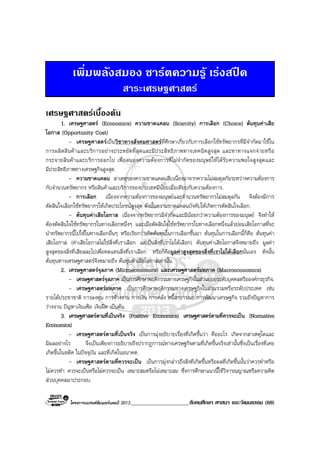 โครงการแบรนดซัมเมอรแคมป 2013_____________________สังคมศึกษา ศาสนา และวัฒนธรรม (69)
เพิ่มพลังสมอง ชารตความรู เรงสปด
สาระเศรษฐศาสตร
เศรษฐศาสตรเบื้องตน
1. เศรษฐศาสตร (Economics) ความขาดแคลน (Scarcity) การเลือก (Choice) ตนทุนคาเสีย
โอกาส (Opportunity Cost)
- เศรษฐศาสตรเปนวิชาทางสังคมศาสตรที่ศึกษาเกี่ยวกับการเลือกใชทรัพยากรที่มีจํากัดมาใชใน
การผลิตสินคาและบริการอยางประหยัดที่สุดและมีประสิทธิภาพทางเทคนิคสูงสุด และหาทางแจกจายหรือ
กระจายสินคาและบริการออกไป เพื่อสนองความตองการที่ไมจํากัดของมนุษยใหไดรับความพอใจสูงสุดและ
มีประสิทธิภาพทางเศรษฐกิจสูงสุด.
- ความขาดแคลน สาเหตุของความขาดแคลนสืบเนื่องมาจากความไมสมดุลกันระหวางความตองการ
กับจํานวนทรัพยากร หรือสินคาและบริการของประเทศมีนอยเมื่อเทียบกับความตองการ.
- การเลือก เนื่องจากความตองการของมนุษยและจํานวนทรัพยากรไมสมดุลกัน จึงตองมีการ
ตัดสินใจเลือกใชทรัพยากรใหเกิดประโยชนสูงสุด ดังนั้นความขาดแคลนบังคับใหเกิดการตัดสินใจเลือก.
- ตนทุนคาเสียโอกาส เนื่องจากทรัพยากรมีจํากัดและมีนอยกวาความตองการของมนุษย จึงทําให
ตองตัดสินใจใชทรัพยากรในทางเลือกหนึ่งๆ และเมื่อตัดสินใจใชทรัพยากรในทางเลือกหนึ่งแลวยอมเสียโอกาสที่จะ
นําทรัพยากรนี้ไปใชในทางเลือกอื่นๆ หรือเรียกวาเกิดตนทุนในการเลือกขึ้นมา ตนทุนในการเลือกนี้ก็คือ ตนทุนคา
เสียโอกาส (คาเสียโอกาสไมใชสิ่งที่เราเลือก แตเปนสิ่งที่เราไมไดเลือก) ตนทุนคาเสียโอกาสจึงหมายถึง มูลคา
สูงสุดของสิ่งที่เสียสละไปเพื่อทดแทนสิ่งที่เราเลือก หรือก็คือมูลคาสูงสุดของสิ่งที่เราไมไดเลือกนั่นเอง ดังนั้น
ตนทุนทางเศรษฐศาสตรจึงหมายถึง ตนทุนคาเสียโอกาสเทานั้น.
2. เศรษฐศาสตรจุลภาค (Microeconomics) และเศรษฐศาสตรมหภาค (Macroeconomics)
- เศรษฐศาสตรจุลภาค เปนการศึกษาพฤติกรรมทางเศรษฐกิจในสวนยอยระดับบุคคลหรือองคกรธุรกิจ.
- เศรษฐศาสตรมหภาค เปนการศึกษาพฤติกรรมทางเศรษฐกิจในสวนรวมหรือระดับประเทศ เชน
รายไดประชาชาติ การลงทุน การจางงาน การเงิน การคลัง หนี้สาธารณะ การพัฒนาเศรษฐกิจ รวมถึงปญหาการ
วางงาน ปญหาเงินเฟอ เงินฝด เปนตน.
3. เศรษฐศาสตรตามที่เปนจริง (Positive Economics) เศรษฐศาสตรตามที่ควรจะเปน (Normative
Economics)
- เศรษฐศาสตรตามที่เปนจริง เปนการมุงอธิบายเรื่องที่เกิดขึ้นวา คืออะไร เกิดจากสาเหตุใดและ
มีผลอยางไร จึงเปนเพียงการอธิบายถึงปรากฏการณทางเศรษฐกิจตามที่เกิดขึ้นจริงเทานั้นซึ่งเปนเรื่องที่เคย
เกิดขึ้นในอดีต ในปจจุบัน และที่เกิดในอนาคต.
- เศรษฐศาสตรตามที่ควรจะเปน เปนการมุงกลาวถึงสิ่งที่เกิดขึ้นหรือผลที่เกิดขึ้นนั้นวาควรทําหรือ
ไมควรทํา ควรจะเปนหรือไมควรจะเปน เหมาะสมหรือไมเหมาะสม ซึ่งการศึกษาแนวนี้ใชวิจารณญาณหรือความคิด
สวนบุคคลมาประกอบ.
 