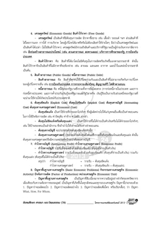 สังคมศึกษา ศาสนา และวัฒนธรรม (70) ___________________ โครงการแบรนดซัมเมอรแคมป 2013
4. เศรษฐทรัพย (Economic Goods) สินคาไรราคา (Free Goods)
- เศรษฐทรัพย เปนสินคาที่มีตนทุนการผลิต มีราคาซื้อขาย เชน เสื้อผา รถยนต ฯลฯ สวนสินคาที่
ไดโดยการแจก การให การบริจาค โดยผูบริโภคไดมาฟรีหรือไมตองเสียคาใชจายใดๆ ถือวาเปนเศรษฐทรัพยและ
เปนสินคาไดเปลา (ไมใชสินคาไรราคา) เศรษฐทรัพยยังรวมถึงสินคาและบริการที่รัฐบาลเปนผูจายเงินจากภาษีอากร
เชน สิ่งกอสรางสาธารณะประโยชน (เชน สวนสาธารณะ สะพานลอย) บริการการศึกษาของรัฐ การปองกัน
ประเทศ.
- สินคาไรราคา คือ สินคาที่ไดมาโดยไมมีตนทุนในการผลิตหรือเกิดขึ้นเองตามธรรมชาติ ดังนั้น
สินคาไรราคาจึงเปนสินคาที่ไมมีราคาที่จะตองจาย เชน สายลม แสงแดด อากาศ และน้ําในแหลงน้ําธรรมชาติ
เปนตน.
5. สินคาสาธารณะ (Public Goods) หนี้สาธารณะ (Public Debt)
- สินคาสาธารณะ คือ สินคาที่ทุกคนใชบริโภครวมกันและเปนสินคาที่ไมสามารถกีดกันการบริโภค
ของผูบริโภครายอื่น เชน การปองกันประเทศ การกระจายเสียงวิทยุ สัญญาณทีวี ไฟฟาตามถนน.
- หนี้สาธารณะ คือ หนี้สินของรัฐบาลซึ่งรวมทั้งการยืมโดยตรง (การกอหนี้ภายในประเทศ และการ
กอหนี้ตางประเทศ) และการค้ําประกันเงินกูของรัฐบาลและรัฐวิสาหกิจ เงินกูถือเปนรายรับสวนหนึ่งของรัฐบาลที่
จะนํามาใชจายใหเกิดประโยชนกับประเทศชาติ.
6. ตนทุนชัดแจง (Explicit Cost) ตนทุนไมชัดแจง (Implicit Cost) ตนทุนทางบัญชี (Accounting
Cost) ตนทุนทางเศรษฐศาสตร (Economic Cost)
- ตนทุนชัดแจง เปนคาใชจายที่จายออกไปจริงๆ ซึ่งผูผลิตจายไปใหแกบุคคลอื่นเพื่อเปนคาตอบแทน
ในการใชปจจัยการผลิต เชน คาวัตถุดิบ คาจาง คาไฟฟา คาเชา.
- ตนทุนไมชัดแจงหรือตนทุนแฝง เปนคาใชจายที่ไมไดจายเปนตัวเงินหรือไมไดจายออกไปจริงๆ
เชน ใชบานของตนเปนสํานักงาน ซึ่งถานําไปใหเชาจะไดรับคาเชาตอบแทน.
- ตนทุนทางบัญชี จะประกอบดวยตนทุนชัดแจงเทานั้น.
- ตนทุนทางเศรษฐศาสตร ประกอบดวยตนทุนทั้งหมดซึ่งรวมทั้งตนทุนชัดแจงและตนทุนแฝง ดังนั้น
ตนทุนทางเศรษฐศาสตรจึงมีความหมายที่กวางกวาตนทุนทางบัญชี.
7. กําไรทางบัญชี (Accounting Profit) กําไรทางเศรษฐศาสตร (Economic Profit)
- กําไรทางบัญชี รายรับทั้งหมดหักดวยตนทุนชัดแจง (ตนทุนที่จายเปนตัวเงิน)
- กําไรทางเศรษฐศาสตร รายรับทั้งหมดหักดวยตนทุนชัดแจง (ตนทุนที่จายเปนตัวเงิน) รวมกับ
ตนทุนแฝง (ตนทุนที่ไมไดจายเปนตัวเงิน)
สรุปวา กําไรทางบัญชี = รายรับ - ตนทุนชัดแจง.
กําไรทางเศรษฐศาสตร = รายรับ - (ตนทุนชัดแจง + ตนทุนแฝง).
8. ปญหาพื้นฐานทางเศรษฐกิจ (Basic Economic Problems) กิจกรรมทางเศรษฐกิจ (Economic
Activity) ปจจัยการผลิต (Factor of Production) หนวยเศรษฐกิจ (Economic Unit)
- ปญหาพื้นฐานทางเศรษฐกิจ เปนปญหาที่สืบเนื่องมาจากความมีอยูอยางจํากัดของทรัพยากร
เมื่อเทียบกับความตองการของมนุษย เปนปญหาที่เกิดขึ้นในทุกสังคมและทุกระบบเศรษฐกิจ ปญหานี้ประกอบดวย
1. ปญหาวาจะผลิตอะไร 2. ปญหาวาจะผลิตอยางไร 3. ปญหาวาจะผลิตเพื่อใคร หรือเรียกสั้นๆ วา ปญหา
What, How, For Whom.
 