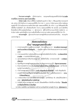 โครงการแบรนดซัมเมอรแคมป 2013_____________________สังคมศึกษา ศาสนา และวัฒนธรรม (71)
- กิจกรรมทางเศรษฐกิจ เปนกิจกรรมตางๆ ของบุคคลหรือกลุมบุคคลที่เกี่ยวของกับการผลิต
การบริโภค การกระจาย และการแลกเปลี่ยน.
- ปจจัยการผลิต ทรัพยากรที่ใชในการผลิตสินคาและบริการ ไดแก 1. ที่ดินและทรัพยากรธรรมชาติ
เชน แรธาตุ ปาไม ดินฟาอากาศ ผลตอบแทนที่ไดรับ คือ คาเชา 2. แรงงาน กําลังความสามารถในการผลิตของ
มนุษยเทานั้น ไมวาจะเปนแรงงานกายหรือกําลังความคิด ผลตอบแทนที่ไดรับ คือ คาจาง 3. ทุน สิ่งที่มนุษยสรางขึ้น
เพื่อใชในการผลิตสินคา เชน เครื่องมือเครื่องจักร โรงงาน ผลตอบแทนที่ไดรับ คือ ดอกเบี้ย (แรงงานสัตวที่คน
ฝกฝนเพื่อนํามาใชงานอนุโลมถือเปนทุน) 4. ผูประกอบการ ผูที่ทําหนาที่รวบรวมเอาปจจัยการผลิตตางๆ มา
ดําเนินการผลิต และยังเปนผูรับภาระความเสี่ยงที่เกิดขึ้นจากกระบวนการผลิต ผลตอบแทนที่ไดรับ คือ กําไร.
- หนวยเศรษฐกิจ ผูประกอบกิจกรรมทางเศรษฐกิจซึ่งประกอบดวยหนวยครัวเรือน หนวยธุรกิจ
และหนวยรัฐบาล.
ทดสอบพลังสมอง
เรื่อง “เศรษฐศาสตรเบื้องตน”
1. ความขาดแคลนที่ปรากฏอยูในระบบเศรษฐกิจ มีสาเหตุพื้นฐานมาจาก (ความตองการของมนุษย
และจํานวนทรัพยากรไมสมดุลกัน / มนุษยมีความตองการไมจํากัดและแสวงหาความความพอใจ
สูงสุด)
2. การขาดแคลนปจจัยการผลิตสงผลใหระบบเศรษฐกิจตองตัดสินใจเกี่ยวกับเรื่อง (การจัดสรรปจจัย
การผลิต / การแขงขันกันใชปจจัยการผลิต)
3. จุดประสงคหลักของการศึกษาวิชาเศรษฐศาสตร เพื่อใหเขาใจเรื่อง (การกระจายรายได / การจัดสรร
ทรัพยากร)
4. ปญหาพื้นฐานทางเศรษฐกิจของทุกระบบสังคม คือ (ปญหาการกระจายรายได / ปญหาความขาดแคลน)
5. ตัวอยางของสินคาสาธาณะ เชน (การกระจายเสียงทางวิทยุ การปองกันประเทศ / มหาวิทยาลัย
ของรัฐ หางสรรพสินคา)
6. กําไรทางเศรษฐศาสตร คํานวณไดจาก (รายรับ-[ตนทุนชัดแจง+ตนทุนแฝง] / รายรับ-ตนทุนชัดแจง)
7. สาเหตุที่ทําใหเกิดปญหาพื้นฐานทางเศรษฐกิจในแตละประเทศ คือ (การเพิ่มขึ้นของประชากร / ความ-
จํากัดของทรัพยากร)
8. การจัดสรรทรัพยากรอยางมีประสิทธิภาพทางเศรษฐกิจ จะทําใหเกิดผล คือ (สังคมไดรับสวัสดิการ
สูงสุด / ผูผลิตเสียตนทุนในการผลิตต่ําสุด)
9. ประสิทธิภาพในทางเศรษฐศาสตร หมายถึง (ไดผลผลิตที่ตองการโดยใชเวลานอยที่สุด / ไดผลผลิต
มากที่สุดโดยใชทรัพยากรนอยที่สุด)
10. ปจจัยการผลิตที่มีความสําคัญที่สุดในการสรางความเจริญเติบโตทางเศรษฐกิจ คือ (ทุน / ผูประกอบการ)
 