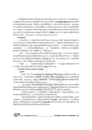 โครงการแบรนดซัมเมอรแคมป 2013_____________________สังคมศึกษา ศาสนา และวัฒนธรรม (75)
การมีปฏิสัมพันธตอกันหรือการขึ้นอยูตอกันและกันของผูขายแตละราย หมายความวา การดําเนินนโยบาย
ของผูผลิตรายหนึ่งๆ จะมีผลกระทบตอผูผลิตรายอื่นๆ ในตลาดหรือไม กรณีตลาดผูขายนอยรายนี้ ผูขายจะไมใช
ราคาเปนเครื่องมือในการแขงขัน (ก็คือเปนการแขงขันที่ไมใชราคา) เนื่องจากถาฝายหนึ่งลดราคา คูแขงจะลด
ราคาตามทันที และถาผูขายขึ้นราคา คูแขงจะไมขึ้นตาม ทําใหสวนแบงตลาดลดลง ฉะนั้นการแขงขันจึงใชวิธีอื่น
เชน การโฆษณา การบรรจุหีบหอ ขอสังเกตถาผูขายนอยรายรวมมือกันเพื่อกําหนดราคาหรือปริมาณสินคาในตลาด
จะกลายเปนการรวมกลุมในลักษณะของกลุมผูกขาดที่เรียกวา คารเทล (Cartel) เชน กลุมประเทศผูสงน้ํามันเปน
สินคาออก (OPEC = Organization of Petroleum Exporting Countries).
ตลาดผูกขาด
- สาเหตุเกิดจาก 1. การผูกขาดโดยธรรมชาติ (Natural Monopoly) เมื่อมีการผลิตขนาดใหญ ผูผูกขาด
สามารถขยายขนาดการผลิตจนทําใหสามารถลดตนทุนเฉลี่ยลงมาต่ํามาก ซึ่งผูผลิตอาจตองใชเงินทุนจํานวนมาก
หรือใชเทคโนโลยีขั้นสูงในการผลิต ผูผลิตรายยอยไมสามารถเขามาแขงขันได 2. การเปนเจาของปจจัยการผลิต
แตเพียงผูเดียว 3. การไดรับลิขสิทธิ์ตามกฎหมาย เชน การจดสิทธิบัตร หรือไดรับอํานาจจากรัฐใหเปน
ผูดําเนินการแตเพียงผูเดียว เชน การใหสัมปทาน การใหใบอนุญาต.
- ขอดี 1. เกิดการประหยัดจากขนาดการผลิตในกรณีการผลิตขนาดใหญ เชน กิจการสาธารณูปโภค
เพราะทําใหตนทุนตอหนวยลดลงเมื่อมีการผลิตคราวละมากๆ และจะขายสินคาไดในราคาที่ต่ําลง 2. กรณีสินคา
และบริการบางประเภทที่ใหคุณและโทษตอสังคม รัฐเปนผูผูกขาด เชน บริการปองกันประเทศ การผลิตวัคซีน
โรงงานยาสูบ 3. เกิดการวิจัยพัฒนาเทคนิคการผลิต เชน อุตสาหกรรมยา
- ขอเสีย 1. การผลิตสินคาเปนไปอยางไมมีประสิทธิภาพ เพราะผูผูกขาดไมมีคูแขงทางการคา
2. ผลผลิตอาจมีจํานวนไมพอเพียงกับความตองการ ถาผูผูกขาดตั้งราคาสูง.
12.อุปสงค (Demand) อุปทาน (Supply)
อุปสงค
- อุปสงค คือ ปริมาณสินคาหรือบริการชนิดใดชนิดหนึ่งที่ผูบริโภคตองการซื้อในชวงเวลาหนึ่ง ณ
ระดับราคาตางๆ ของสินคาหรือบริการชนิดนั้น ความตองการซื้อดังกลาวตองประกอบดวยความเต็มใจที่จะซื้อ
และมีอํานาจซื้อ (Purchasing Power) หรือมีเงินดวย แตถามีแตความตองการในสินคาโดยไมมีเงินที่จะซื้อ
เราเรียกความตองการลักษณะนั้นวาความตองการ (Want).
- กฎของอุปสงค ถาราคาสินคาสูงขึ้น อุปสงคจะลดลง และถาราคาสินคาลดลง อุปสงคจะเพิ่มขึ้น
เสนอุปสงคจึงมีลักษณะเปนเสนลาดเอียงจากบนซายมาลางขวา ซึ่งแสดงวาความสัมพันธระหวางราคาและปริมาณ
ซื้อเปนไปในทางแปรผกผัน (หรือทิศทางตรงกันขาม P D ; P D ) เสนมีคาความชันเปนลบ.
- ปจจัยที่กําหนดอุปสงค 1. ราคาสินคาที่ซื้อ 2. รายไดของผูบริโภค 3. รสนิยมของผูบริโภค 4. ราคา
ของสินคาชนิดอื่นที่เกี่ยวของ 5. การคาดคะเนเกี่ยวกับราคาสินคาในอนาคต.
- สินคาปกติและสินคาดอย กรณีสินคาปกติถาผูบริโภคมีรายไดสูงขึ้น อุปสงคสินคาเพิ่มขึ้น และถามี
รายไดลดลง อุปสงคสินคาลดลงดวย ดังนั้นอุปสงคสินคาปกติจะแปรผัน (ทิศทางเดียวกัน) ตามรายไดของ
ผูบริโภค กรณีที่เปนสินคาดอย อุปสงคสินคาดอยจะแปรผกผัน (ทิศทางตรงกันขาม) กับรายไดของผูบริโภค เชน
เมื่อผูบริโภคมีรายไดเพิ่มขึ้น อุปสงคที่มีตอบะหมี่สําเร็จรูปลดลง.
 
