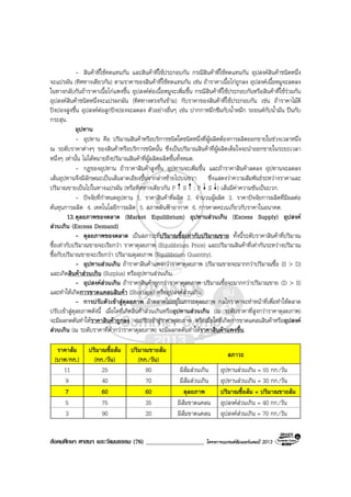 สังคมศึกษา ศาสนา และวัฒนธรรม (76) ___________________ โครงการแบรนดซัมเมอรแคมป 2013
- สินคาที่ใชทดแทนกัน และสินคาที่ใชประกอบกัน กรณีสินคาที่ใชทดแทนกัน อุปสงคสินคาชนิดหนึ่ง
จะแปรผัน (ทิศทางเดียวกัน) ตามราคาของสินคาที่ใชทดแทนกัน เชน ถาราคาเนื้อไกถูกลง อุปสงคเนื้อหมูจะลดลง
ในทางกลับกันถาราคาเนื้อไกแพงขึ้น อุปสงคตอเนื้อหมูจะเพิ่มขึ้น กรณีสินคาที่ใชประกอบกันหรือสินคาที่ใชรวมกัน
อุปสงคสินคาชนิดหนึ่งจะแปรผกผัน (ทิศทางตรงกันขาม) กับราคาของสินคาที่ใชประกอบกัน เชน ถาราคาไมตี
ปงปองสูงขึ้น อุปสงคตอลูกปงปองจะลดลง ตัวอยางอื่นๆ เชน ปากกาหมึกซึมกับน้ําหมึก รถยนตกับน้ํามัน ปนกับ
กระสุน.
อุปทาน
- อุปทาน คือ ปริมาณสินคาหรือบริการชนิดใดชนิดหนึ่งที่ผูผลิตตองการผลิตออกขายในชวงเวลาหนึ่ง
ณ ระดับราคาตางๆ ของสินคาหรือบริการชนิดนั้น ซึ่งเปนปริมาณสินคาที่ผูผลิตเต็มใจจะนําออกขายในระยะเวลา
หนึ่งๆ เทานั้น ไมไดหมายถึงปริมาณสินคาที่ผูผลิตผลิตขึ้นทั้งหมด.
- กฎของอุปทาน ถาราคาสินคาสูงขึ้น อุปทานจะเพิ่มขึ้น และถาราคาสินคาลดลง อุปทานจะลดลง
เสนอุปทานจึงมีลักษณะเปนเสนลาดเอียงขึ้นจากลางซายไปบนขวา ซึ่งแสดงวาความสัมพันธระหวางราคาและ
ปริมาณขายเปนไปในทางแปรผัน (หรือทิศทางเดียวกัน P S ; P S ) เสนมีคาความชันเปนบวก.
- ปจจัยที่กําหนดอุปทาน 1. ราคาสินคาที่ผลิต 2. จํานวนผูผลิต 3. ราคาปจจัยการผลิตที่มีผลตอ
ตนทุนการผลิต 4. เทคโนโลยีการผลิต 5. สภาพดินฟาอากาศ 6. การคาดคะเนเกี่ยวกับราคาในอนาคต.
13.ดุลยภาพของตลาด (Market Equilibrium) อุปทานสวนเกิน (Excess Supply) อุปสงค
สวนเกิน (Excess Demand)
- ดุลยภาพของตลาด เปนสภาวะที่ปริมาณซื้อเทากับปริมาณขาย ทั้งนี้ระดับราคาสินคาที่ปริมาณ
ซื้อเทากับปริมาณขายจะเรียกวา ราคาดุลยภาพ (Equilibrium Price) และปริมาณสินคาที่เทากันระหวางปริมาณ
ซื้อกับปริมาณขายจะเรียกวา ปริมาณดุลยภาพ (Equilibrium Quantity).
- อุปทานสวนเกิน ถาราคาสินคาแพงกวาราคาดุลยภาพ ปริมาณขายจะมากกวาปริมาณซื้อ (S > D)
และเกิดสินคาสวนเกิน (Surplus) หรืออุปทานสวนเกิน.
- อุปสงคสวนเกิน ถาราคาสินคาถูกกวาราคาดุลยภาพ ปริมาณซื้อจะมากกวาปริมาณขาย (D > S)
และทําใหเกิดการขาดแคลนสินคา (Shortage) หรืออุปสงคสวนเกิน.
- การปรับตัวเขาสูดุลยภาพ ถาตลาดไมอยูในภาวะดุลยภาพ กลไกราคาจะทําหนาที่เพื่อทําใหตลาด
ปรับเขาสูดุลยภาพดังนี้ เมื่อใดที่เกิดสินคาสวนเกินหรืออุปทานสวนเกิน (ณ ระดับราคาที่สูงกวาราคาดุลยภาพ)
จะมีผลกดดันทําใหราคาสินคาถูกลง จนปรับเขาสูราคาดุลยภาพ หรือเมื่อใดที่เกิดการขาดแคลนสินคาหรืออุปสงค
สวนเกิน (ณ ระดับราคาที่ต่ํากวาราคาดุลยภาพ) จะมีผลกดดันทําใหราคาสินคาแพงขึ้น.
ราคาสม
(บาท/กก.)
ปริมาณซื้อสม
(กก./วัน)
ปริมาณขายสม
(กก./วัน)
สภาวะ
11 25 80 มีสมสวนเกิน อุปทานสวนเกิน = 55 กก./วัน
9 40 70 มีสมสวนเกิน อุปทานสวนเกิน = 30 กก./วัน
7 60 60 ดุลยภาพ ปริมาณซื้อสม = ปริมาณขายสม
5 75 35 มีสมขาดแคลน อุปสงคสวนเกิน = 40 กก./วัน
3 90 20 มีสมขาดแคลน อุปสงคสวนเกิน = 70 กก./วัน
 