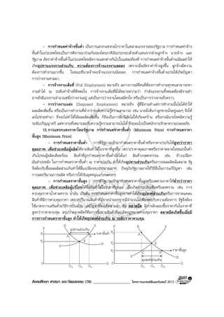 สังคมศึกษา ศาสนา และวัฒนธรรม (78) ___________________ โครงการแบรนดซัมเมอรแคมป 2013
- การกําหนดคาจางขั้นต่ํา เปนการแทรกแซงกลไกราคาในตลาดแรงงานของรัฐบาล การกําหนดคาจาง
ขั้นต่ําในประเทศไทยเปนการพิจารณารวมกันของไตรภาคีอันประกอบดวยตัวแทนจากฝายลูกจาง นายจาง และ
รัฐบาล อัตราคาจางขั้นต่ําในประเทศไทยมีความแตกตางกันไปในแตละทองที่ การกําหนดคาจางขั้นต่ําจะมีผลทําให
เกิดอุปทานแรงงานสวนเกิน ความตองการจางแรงงานลดลง เพราะเมื่ออัตราคาจางสูงขึ้น ลูกจางมีความ
ตองการทํางานมากขึ้น ในขณะที่นายจางจะจางแรงงานนอยลง การกําหนดคาจางขั้นต่ําจะกอใหเกิดปญหา
การวางงานตามมา.
- การจางงานเต็มที่ (Full Employment) หมายถึง สภาวการณที่คนที่ตองการทํางานทุกคนสามารถหา
งานทําได ณ ระดับคาจางที่พึงพอใจ การจางงานเต็มที่มิไดหมายความวา กําลังแรงงานทั้งหมดตองมีงานทํา
อาจยังมีแรงงานจํานวนหนึ่งวางงานอยู แตเปนการวางงานโดยสมัครใจ หรือเปนการวางงานชั่วคราว.
- การวางงานแฝง (Disguised Employment) หมายถึง ผูที่มีงานทําแตการทํางานนั้นไมไดทําให
ผลผลิตเพิ่มขึ้น หรือเปนการทํางานที่ต่ํากวาระดับความรูความสามารถ เชน นายมีเห็นวาลูกชายนั่งอยูเฉยๆ จึงให
ลงไปชวยทํานา ถึงจะไมทําใหไดผลผลิตเพิ่มขึ้น ก็ถือเปนการฝกนิสัยไมใหเกียจคราน หรือกรณีนายโชคมีความรู
ระดับปริญญาตรี แตหางานที่เหมาะสมกับความรูความสามารถไมได จึงยอมไปเปนพนักงานรักษาความปลอดภัย.
15.การแทรกแซงราคาโดยรัฐบาล การกําหนดราคาขั้นต่ํา (Minimum Price) การกําหนดราคา
ขั้นสูง (Maximum Price)
- การกําหนดราคาขั้นต่ํา การที่รัฐบาลเขามากําหนดราคาขั้นต่ําหรือราคาประกันใหสูงกวาราคา
ดุลยภาพ เพื่อชวยเหลือผูผลิตใหขายสินคาไดในราคาที่สูงขึ้น เพราะราคาดุลยภาพหรือราคาตลาดในขณะนั้นต่ํา
เกินไปจนผูผลิตเดือดรอน สินคาที่ถูกกําหนดราคาขั้นต่ํามักไดแก สินคาเกษตรกรรม เชน ขาวเปลือก
มันสําปะหลัง ในการกําหนดราคาขั้นต่ํา ณ ราคาประกัน ทําใหเกิดอุปทานสวนเกินหรือภาวะผลผลิตลนตลาด รัฐ
จึงตองรับซื้อผลผลิตสวนเกินทําใหสิ้นเปลืองงบประมาณมาก ปจจุบันรัฐบาลอาจใชวิธีอื่นในการแกปญหา เชน
การลดปริมาณการผลิต หรือการใหเงินอุดหนุนแกเกษตรกร
- การกําหนดราคาขั้นสูง การที่รัฐบาลเขามากําหนดราคาขั้นสูงหรือเพดานราคาใหต่ํากวาราคา
ดุลยภาพ เพื่อชวยเหลือผูบริโภคใหซื้อสินคาไดในราคาที่ถูกลง เมื่อเกิดภาวะเงินเฟอหรือสงคราม เชน การ
ควบคุมราคาน้ําตาลทราย น้ํามัน เปนตน การกําหนดราคาขั้นสูงอาจทําใหเกิดอุปสงคสวนเกินหรือการขาดแคลน
สินคาที่มีการควบคุมราคา เพราะปริมาณสินคาที่ผูขายนําออกขายมีจํานวนไมเพียงพอกับความตองการ รัฐจึงตอง
ใชมาตรการเสริมดวยวิธีการปนสวน แตปญหาที่จะเกิดตามมา คือ ตลาดมืด มีการลักลอบซื้อราคากันในราคาที่
สูงกวาราคาควบคุม สรุปวาตลาดมืดก็คือการซื้อขายสินคาที่ละเมิดกฎหมายควบคุมราคา ตลาดมืดเกิดขึ้นเมื่อมี
การการกําหนดราคาขั้นสูง ทําใหเกิดอุปสงคสวนเกิน ณ ระดับราคาควบคุม.
อุปทานสวนเกินP
0
D
Q
S
dQ eQ sQ
fP
eP
D
E
BA
ราคาขั้นต่ํา
S P
0
D
Q
S
sQ eQ dQ
bP
eP
D
E
A
F
ราคาขั้นสูงcP
S
อุปสงคสวนเกิน
C
 