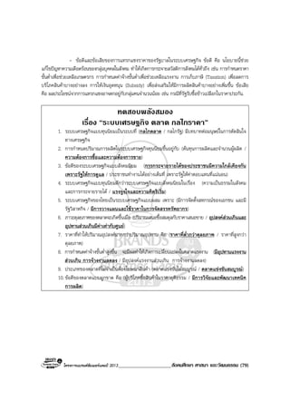 โครงการแบรนดซัมเมอรแคมป 2013_____________________สังคมศึกษา ศาสนา และวัฒนธรรม (79)
- ขอดีและขอเสียของการแทรกแซงราคาของรัฐบาลในระบบเศรษฐกิจ ขอดี คือ นโยบายนี้ชวย
แกไขปญหาความเดือดรอนของกลุมบุคคลในสังคม ทําใหเกิดการกระจายสวัสดิการสังคมไดทั่วถึง เชน การกําหนดราคา
ขั้นต่ําเพื่อชวยเหลือเกษตรกร การกําหนดคาจางขั้นต่ําเพื่อชวยเหลือแรงงาน การเก็บภาษี (Taxation) เพื่อลดการ
บริโภคสินคาบางอยางลง การใหเงินอุดหนุน (Subsidy) เพื่อสงเสริมใหมีการผลิตสินคาบางอยางเพิ่มขึ้น ขอเสีย
คือ ผลประโยชนจากการแทรกแซงอาจตกอยูกับกลุมคนจํานวนนอย เชน กรณีที่รัฐรับซื้อขาวเปลือกในราคาประกัน.
ทดสอบพลังสมอง
เรื่อง “ระบบเศรษฐกิจ ตลาด กลไกราคา”
1. ระบบเศรษฐกิจแบบทุนนิยมเปนระบบที่ (กลไกตลาด / กลไกรัฐ) มีบทบาทตอมนุษยในการตัดสินใจ
ทางเศรษฐกิจ
2. การกําหนดปริมาณการผลิตในระบบเศรษฐกิจทุนนิยมขึ้นอยูกับ (ตนทุนการผลิตและจํานวนผูผลิต /
ความตองการซื้อและความตองการขาย)
3. ขอดีของระบบเศรษฐกิจแบบสังคมนิยม (การกระจายรายไดของประชาชนมีความใกลเคียงกัน
เพราะรัฐใหการดูแล / ประชาชนทํางานไดอยางเต็มที่ เพราะรัฐใหคาตอบแทนที่แนนอน)
4. ระบบเศรษฐกิจแบบทุนนิยมดีกวาระบบเศรษฐกิจแบบสังคมนิยมในเรื่อง (ความเปนธรรมในสังคม
และการกระจายรายได / แรงจูงใจและความคิดริเริ่ม)
5. ระบบเศรษฐกิจของไทยเปนระบบเศรษฐกิจแบบผสม เพราะ (มีการจัดตั้งสหกรณของเอกชน และมี
รัฐวิสาหกิจ / มีการวางแผนและใชราคาในการจัดสรรทรัพยากร)
6. ภาวะดุลยภาพของตลาดจะเกิดขึ้นเมื่อ (ปริมาณเสนอซื้อสมดุลกับราคาเสนอขาย / อุปสงคสวนเกินและ
อุปทานสวนเกินมีคาเทากับศูนย)
7. ราคาที่ทําใหปริมาณอุปสงคมากกวาปริมาณอุปทาน คือ (ราคาที่ต่ํากวาดุลยภาพ / ราคาที่สูงกวา
ดุลยภาพ)
8. การกําหนดคาจางขั้นต่ําสูงขึ้น จะมีผลทําใหเกิดการเปลี่ยนแปลงในตลาดแรงงาน (มีอุปทานแรงงาน
สวนเกิน การจางงานลดลง / มีอุปสงคแรงงานสวนเกิน การจางงานลดลง)
9. ประเภทของตลาดที่ไมจําเปนตองโฆษณาสินคา (ตลาดแขงขันไมสมบูรณ / ตลาดแขงขันสมบูรณ)
10.ขอดีของตลาดแบบผูกขาด คือ (ผูบริโภคซื้อสินคาในราคายุติธรรม / มีการวิจัยและพัฒนาเทคนิค
การผลิต)
 