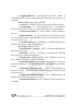 โครงการแบรนดซัมเมอรแคมป 2013_____________________สังคมศึกษา ศาสนา และวัฒนธรรม (81)
- แนวทางปฏิบัติและผลที่คาดหมาย เมื่อนําเศรษฐกิจพอเพียงมาประยุกตใช ผลที่ไดรับ คือ
การพัฒนาที่สมดุลและยั่งยืน พรอมรับตอการเปลี่ยนแปลงในทุกดาน ทั้งดานเศรษฐกิจ สังคม สิ่งแวดลอม ความรู
และเทคโนโลยี.
- องคประกอบสําคัญของปรัชญาเศรษฐกิจพอเพียงมีดังนี้
1. ทางสายกลาง คือ การตั้งอยูในความไมประมาท พึ่งพาตนเองใหมากขึ้นในทุกระดับพอเหมาะ.
2. ความสมดุลและยั่งยืน คือ การเนนการพัฒนาในลักษณะองครวม มีความพอดีพอเหมาะ
มีความหลากหลายและกลมกลืน มีความยั่งยืน รักษาความสมดุล และปกปองทรัพยากรธรรมชาติและสิ่งแวดลอม.
3. ความพอประมาณอยางมีเหตุผล คือ การไมโลภ ไมฟุงเฟอ การรูจักพอ มีเหตุผลมีความ
พอประมาณ.
4. ภูมิคุมกันและรูเทาทันโลก คือ มีความรอบรูและรูเทาทันการเปลี่ยนแปลงจากสิ่งแวดลอม
ภายนอก การเปลี่ยนแปลงเศรษฐกิจ สังคม การเมืองของโลก ตลอดจนสามารถปองกันหรือลดผลกระทบอันเกิด
จากความผันผวนของโลกภายนอก.
5. การสงเสริมสรางคุณภาพคน คือ การสํานึกในคุณธรรม ความซื่อสัตยสุจริตมีไมตรี เอื้ออาทร
ตอกัน มีวินัย พัฒนาปญญาและความรูอยางตอเนื่องในยุคปจจุบัน.
- หลักการสําคัญของเศรษฐกิจพอเพียงมีดังนี้
1. พอเพียงสําหรับทุกคน ทุกครอบครัว หมายถึง เปนเศรษฐกิจแบบพึ่งพาซึ่งกันและกัน
เพื่อรักษาสมดุลแหงความพอเพียง.
2. มีจิตใจพอเพียง หมายความวา มีความเขมแข็ง สามารถพึ่งพาตนเองได มีจิตสํานึกที่ดี
เอื้ออาทร ประนีประนอม และนึกถึงผลประโยชนสวนรวม.
3. เกื้อหนุนสิ่งแวดลอม เพื่อใหเกิดความพอเพียง หมายถึง รูจักใชทรัพยากรอยางฉลาดและ
รอบคอบ เพื่อใหเกิดความยั่งยืนสูงสุด และเพื่อพัฒนาประเทศใหมั่นคง.
4. ชุมชนเขมแข็งอยางพอเพียง หมายถึง รวมมือผนึกกําลังกันแกไขปญหาตางๆ ในชุมชน คนใน
ชุมชนมีความชวยเหลือเกื้อกูลกัน สรางความเขมแข็งใหชุมชนโดยใชกระบวนการเรียนรูที่เกิดจากฐานรากที่มั่นคง
และแข็งแรง
5. เรียนรูรวมกันในการปฏิบัติและมีการปรับตัว หมายถึง รูจักใชเทคโนโลยีที่เหมาะสม
สอดคลองกับความตองการ มีการพัฒนาเทคโนโลยีจากภูมิปญญาทองถิ่นอยางสอดคลองและเปนประโยชนตอ
สภาพแวดลอมของชุมชน.
6. อยูบนพื้นฐานวัฒนธรรมพอเพียงทางเศรษฐกิจ หมายถึง การใชชีวิตอยางพอเพียง เพิ่ม
รายได ลดรายจาย ดํารงชีวิตอยางพออยูพอกินตามอัตภาพและฐานะ.
7. พอเพียงอยางมั่นคง ไมใชชั่วคราว หมายถึง การใชชีวิตอยางสม่ําเสมอ โดยมีคุณธรรมกํากับ
การดําเนินชีวิต.
 