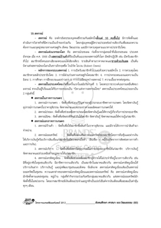 โครงการแบรนดซัมเมอรแคมป 2013_____________________สังคมศึกษา ศาสนา และวัฒนธรรม (83)
19.สหกรณ
- สหกรณ คือ องคกรอิสระของบุคคลซึ่งรวมกันสมัครใจตั้งแต 10 คนขึ้นไป มีการจัดตั้งและ
ดําเนินการวิสาหกิจที่มีความเปนเจาของรวมกัน โดยกลุมบุคคลผูมีความประสงคอยางเดียวกันเพื่อสนองความ
ตองการและจุดมุงหมายทางเศรษฐกิจ สังคม วัฒนธรรม และมีการควบคุมตามแนวทางประชาธิปไตย.
- สหกรณแหงแรกของโลก คือ สหกรณรอชเดล กอตั้งจากกลุมทอผาที่เมืองรอชเดล ประเทศ
อังกฤษ เมื่อ ค.ศ. 1844 เปนสหกรณรานคาที่ถือเปนตนแบบของสหกรณทั่วโลก มีหลักปฏิบัติ เชน เปดรับสมาชิก
ทั่วไป สมาชิกหนึ่งคนออกเสียงลงคะแนนไดเสียงเดียว ขายสินคาตามราคาตลาดและขายดวยเงินสด เปนตน
บิดาแหงสหกรณของโลกเปนชาวอังกฤษชื่อ โรเบิรต โอเวน (Robert Owen)
- หลักการของระบบสหกรณ 1. การเปดรับสมาชิกทั่วไปและดวยความสมัครใจ 2. การควบคุมโดย
สมาชิกตามหลักประชาธิปไตย 3. การมีสวนรวมทางเศรษฐกิจโดยสมาชิก 4. การปกครองตนเองและความเปน
อิสระ 5. การศึกษา การฝกอบรมและขาวสาร 6. การรวมมือระหวางสหกรณ 7. ความเอื้ออาทรตอชุมชน.
- สหกรณในประเทศไทยเกิดขึ้นครั้งแรกในสมัยรัชกาลที่ 5 โดยพระราชวรวงศเธอกรมหมื่นพิทยา
ลงกรณ ทรงเปนผูริเริ่มและไดรับการยกยองเปน “บิดาแหงการสหกรณไทย” สหกรณในประเทศไทยแบงออกเปน
2 กลุมดังนี้
สหกรณในภาคการเกษตร
1. สหกรณการเกษตร : จัดตั้งเพื่อชวยแกปญหาของผูประกอบอาชีพทางการเกษตร โดยจัดหาเงินกู
อุปกรณการเกษตรในราคายุติธรรม จัดหาตลาดและตอรองราคาผลผลิตผลการเกษตรให.
2. สหกรณประมง : จัดตั้งเพื่อชวยเหลือชาวประมงโดยจัดหาเงินกูและใหความรูเกี่ยวกับการประกอบอาชีพ.
3. สหกรณนิคม : จัดตั้งเพื่อจัดสรรที่ดินทํากินใหสมาชิก จัดหาเงินกู จัดหาตลาดและใหความรูแกสมาชิก.
สหกรณนอกภาคการเกษตร
1. สหกรณรานคา : จัดตั้งเพื่อใหสมาชิกซื้อสินคาในราคายุติธรรม และมีรายไดจากการนําสินคามา
จําหนาย.
2. สหกรณออมทรัพย : จัดตั้งเพื่อสงเสริมการออมทรัพยของสมาชิกโดยการถือหุนและฝากเงิน
ใหบริการเงินกูหรือบริการสินเชื่อแกสมาชิกในอัตราดอกเบี้ยต่ํา. (สินเชื่อ = หนี้อันเกิดจากการติดตอทางการคา
และการเงิน).
3. สหกรณบริการ : จัดตั้งเพื่อจัดหาวัสดุอุปกรณในการประกอบอาชีพใหแกสมาชิก บริการเงินกู
จัดหาตลาดและชวยเหลือดานกฎหมายใหแกสมาชิก.
4. สหกรณเครดิตยูเนี่ยน : จัดตั้งเพื่อชวยเหลือสมาชิกผูมีรายไดไมประจําที่อยูในวงการเดียวกัน เชน
มีที่อยูอาศัยในชุมชนเดียวกัน มีอาชีพการงานเดียวกัน เปนสมาชิกในสมาคมเดียวกัน สหกรณเครดิตยูเนี่ยนให
บริการเงินฝาก บริการเงินกู และมุงพัฒนาชุมชนและสังคม ขอสังเกต สหกรณเครดิตยูเนี่ยนเดิมเปนสหกรณ
ออมทรัพยในชุมชน ความแตกตางของสหกรณเครดิตยูเนี่ยนและสหกรณออมทรัพย คือ สหกรณเครดิตยูเนี่ยน
มักจัดตั้งตามแหลงชุมชน หมูบาน กลุมที่ทํากิจกรรมรวมกันหรือกลุมสมาคมเดียวกัน แตสหกรณออมทรัพยมัก
จัดตั้งขึ้นในหนวยงาน โดยมากสมาชิกจะมีเงินเดือนประจําและถูกหักเปนเปอรเซ็นตจากเงินเดือนเพื่อสะสมเปนคาหุน
ทุกๆ เดือน.
 