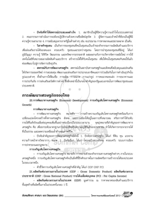 สังคมศึกษา ศาสนา และวัฒนธรรม (84) ___________________ โครงการแบรนดซัมเมอรแคมป 2013
- ปจจัยที่ทําใหสหกรณประสบผลสําเร็จ 1. สมาชิกเปนผูที่มีความรูความเขาใจในระบบสหกรณ
2. คณะกรรมการดําเนินการจะตองปฏิบัติงานดวยความซื่อสัตยสุจริต 3. ผูจัดการและเจาหนาที่ตองเปนผูที่มี
ความรูความสามารถ 4. การสนับสนุนจากภาครัฐในดานตางๆ เชน งบประมาณ การหาตลาดและขยายตลาด เปนตน.
- วิสาหกิจชุมชน เปนกิจการของชุมชนที่คนในชุมชนเปนเจาของกิจกรรมการผลิตสินคาและบริการ
เพื่อสงเสริมรายไดของตนเอง ครอบครัว ชุมชนและระหวางชุมชน โดยการนําทุนของชุมชนที่มีอยู ไดแก
ภูมิปญญา ความรู วิถีชีวิต วัฒนธรรม และทรัพยากรธรรมชาติ ผสมผสานกับการบริหารจัดการสมัยใหม การใช
เทคโนโลยีที่เหมาะสมมาผลิตสินคาและบริการ สรางรายไดใหกับคนในชุมชน เพื่อใหคนในชุมชนพอกินพอใชแลว
คอยพัฒนาไปสูการจัดการเชิงธุรกิจ.
- สหกรณกับการพัฒนาเศรษฐกิจ สหกรณเปนสถาบันทางเศรษฐกิจและสังคมที่สนับสนุนและสงเสริม
ใหเกิดการออมทรัพย การสะสมทุน พัฒนาและสงเสริมการประกอบอาชีพและการรวมมือกันในการดําเนินธุรกิจใน
รูปแบบตางๆ ทั้งดานการใหสินเชื่อ การผลิต การตลาด การแปรรูป การคมนาคมขนสง การธนาคารและ
การประกันภัย การสงเสริมสวัสดิการตางๆ ซึ่งสิ่งเหลานี้เปนกลไกสําคัญของรัฐและเอกชนในการพัฒนาชุมชนและ
ประเทศชาติ.
การพัฒนาเศรษฐกิจของไทย
20.การพัฒนาทางเศรษฐกิจ (Economic Development) การเจริญเติบโตทางเศรษฐกิจ (Economic
Growth)
การพัฒนาทางเศรษฐกิจ
- การพัฒนาทางเศรษฐกิจ หมายถึง การสรางความเจริญเติบโตทางเศรษฐกิจพรอมกับการ
เปลี่ยนแปลงโครงสรางทั้งทางเศรษฐกิจ สังคม และการเมืองใหอยูในสภาวะที่เหมาะสม หรือการทําใหระดับ
รายไดที่แทจริงเฉลี่ยตอบุคคลเพิ่มขึ้นอยางตอเนื่องเปนระยะเวลานาน จุดมุงหมายที่สําคัญของการพัฒนาทาง
เศรษฐกิจ คือ เพื่อยกระดับมาตรฐานการครองชีพหรือความอยูดีกินดีของประชาชน ทําใหเกิดการกระจายรายได
ที่เปนธรรม และลดความเหลื่อมล้ําดานคุณภาพชีวิต.
- ปจจัยสําคัญของการพัฒนาเศรษฐกิจมีดังนี้ 1. ปจจัยทางเศรษฐกิจ ไดแก ที่ดิน ทุน แรงงาน
ความกาวหนาทางวิทยาการ ตลาด 2. ปจจัยอื่นๆ ไดแก โครงสรางทางสังคม ครอบครัว ระบบการเมือง
การปกครองและกฎหมาย.
การเจริญเติบโตทางเศรษฐกิจ
- การเจริญเติบโตทางเศรษฐกิจ หมายถึง การขยายตัวของกิจกรรมทางเศรษฐกิจตางๆ ภายในระบบ
เศรษฐกิจหนึ่ง การเจริญเติบโตทางเศรษฐกิจจึงเปนสิ่งที่ชี้ถึงศักยภาพในการผลิตหรือการสรางรายไดของประเทศ
ในรอบเวลาหนึ่ง.
- ตัวชี้วัดการเจริญเติบโตทางเศรษฐกิจที่สําคัญ ไดแก GDP GNP PCI
21.ผลิตภัณฑมวลรวมภายในประเทศ (GDP : Gross Domestic Product) ผลิตภัณฑมวลรวม
ประชาชาติ (GNP : Gross National Product) รายไดเฉลี่ยตอบุคคล (PCI : Per Capita Income)
- ผลิตภัณฑมวลรวมภายในประเทศ (GDP) มูลคารวม ณ ราคาตลาดของสินคาและบริการ
ขั้นสุดทายที่ผลิตขึ้นภายในประเทศในรอบ 1 ป.
 