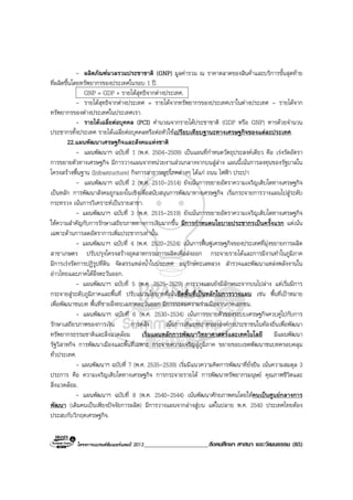 โครงการแบรนดซัมเมอรแคมป 2013_____________________สังคมศึกษา ศาสนา และวัฒนธรรม (85)
- ผลิตภัณฑมวลรวมประชาชาติ (GNP) มูลคารวม ณ ราคาตลาดของสินคาและบริการขั้นสุดทาย
ที่ผลิตขึ้นโดยทรัพยากรของประเทศในรอบ 1 ป.
GNP = GDP + รายไดสุทธิจากตางประเทศ.
- รายไดสุทธิจากตางประเทศ = รายไดจากทรัพยากรของประเทศเราในตางประเทศ – รายไดจาก
ทรัพยากรของตางประเทศในประเทศเรา.
- รายไดเฉลี่ยตอบุคคล (PCI) คํานวณจากรายไดประชาชาติ (GDP หรือ GNP) หารดวยจํานวน
ประชากรทั้งประเทศ รายไดเฉลี่ยตอบุคคลหรือตอหัวใชเปรียบเทียบฐานะทางเศรษฐกิจของแตละประเทศ.
22.แผนพัฒนาเศรษฐกิจและสังคมแหงชาติ
- แผนพัฒนาฯ ฉบับที่ 1 (พ.ศ. 2504-2509) เปนแผนที่กําหนดวัตถุประสงคเดียว คือ เรงรัดอัตรา
การขยายตัวทางเศรษฐกิจ มีการวางแผนจากหนวยงานสวนกลางจากบนสูลาง แผนนี้เนนการลงทุนของรัฐบาลใน
โครงสรางพื้นฐาน (Infrastructure) กิจการสาธารณูปโภคตางๆ ไดแก ถนน ไฟฟา ประปา
- แผนพัฒนาฯ ฉบับที่ 2 (พ.ศ. 2510-2514) ยังเนนการขยายอัตราความเจริญเติบโตทางเศรษฐกิจ
เปนหลัก การพัฒนาสังคมถูกมองในเชิงเพื่อสนับสนุนการพัฒนาทางเศรษฐกิจ เริ่มกระจายการวางแผนไปสูระดับ
กระทรวง เนนการวิเคราะหเปนรายสาขา.
- แผนพัฒนาฯ ฉบับที่ 3 (พ.ศ. 2515-2519) ยังเนนการขยายอัตราความเจริญเติบโตทางเศรษฐกิจ
ใหความสําคัญกับการรักษาเสถียรภาพทางการเงินมากขึ้น มีการกําหนดนโยบายประชากรเปนครั้งแรก แตเนน
เฉพาะดานการลดอัตราการเพิ่มประชากรเทานั้น.
- แผนพัฒนาฯ ฉบับที่ 4 (พ.ศ. 2520-2524) เนนการฟนฟูเศรษฐกิจของประเทศที่มุงขยายการผลิต
สาขาเกษตร ปรับปรุงโครงสรางอุตสาหกรรมการผลิตเพื่อสงออก กระจายรายไดและการมีงานทําในภูมิภาค
มีการเรงรัดการปฏิรูปที่ดิน จัดสรรแหลงน้ําในประเทศ อนุรักษทะเลหลวง สํารวจและพัฒนาแหลงพลังงานใน
อาวไทยและภาคใตฝงตะวันออก.
- แผนพัฒนาฯ ฉบับที่ 5 (พ.ศ. 2525-2529) การวางแผนยังมีลักษณะจากบนไปลาง แตเริ่มมีการ
กระจายสูระดับภูมิภาคและพื้นที่ ปรับแนวนโยบายที่เนนยึดพื้นที่เปนหลักในการวางแผน เชน พื้นที่เปาหมาย
เพื่อพัฒนาชนบท พื้นที่ชายฝงทะเลภาคตะวันออก มีการระดมความรวมมือจากภาคเอกชน.
- แผนพัฒนาฯ ฉบับที่ 6 (พ.ศ. 2530-2534) เนนการขยายตัวของระบบเศรษฐกิจควบคูไปกับการ
รักษาเสถียรภาพของการเงิน การคลัง เนนการเพิ่มบทบาทขององคกรประชาชนในทองถิ่นเพื่อพัฒนา
ทรัพยากรธรรมชาติและสิ่งแวดลอม เริ่มแผนหลักการพัฒนาวิทยาศาสตรและเทคโนโลยี มีแผนพัฒนา
รัฐวิสาหกิจ การพัฒนาเมืองและพื้นที่เฉพาะ กระจายความเจริญสูภูมิภาค ขยายขอบเขตพัฒนาชนบทครอบคลุม
ทั่วประเทศ.
- แผนพัฒนาฯ ฉบับที่ 7 (พ.ศ. 2535-2539) เริ่มมีแนวความคิดการพัฒนาที่ยั่งยืน เนนความสมดุล 3
ประการ คือ ความเจริญเติบโตทางเศรษฐกิจ การกระจายรายได การพัฒนาทรัพยากรมนุษย คุณภาพชีวิตและ
สิ่งแวดลอม.
- แผนพัฒนาฯ ฉบับที่ 8 (พ.ศ. 2540-2544) เนนพัฒนาศักยภาพคนโดยใหคนเปนศูนยกลางการ
พัฒนา (เดิมคนเปนเพียงปจจัยการผลิต) มีการวางแผนจากลางสูบน แตในปลาย พ.ศ. 2540 ประเทศไทยตอง
ประสบกับวิกฤตเศรษฐกิจ.
 