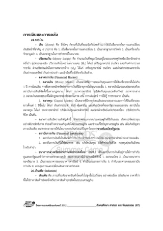โครงการแบรนดซัมเมอรแคมป 2013_____________________สังคมศึกษา ศาสนา และวัฒนธรรม (87)
การเงินและการคลัง
24.การเงิน
- เงิน (Money) คือ สิ่งใดๆ ก็ตามที่เปนที่ยอมรับกันโดยทั่วไปวาใชเปนสื่อกลางในการแลกเปลี่ยน
เงินมีหนาที่สําคัญ 4 ประการ คือ 1. เปนสื่อกลางในการแลกเปลี่ยน 2. เปนมาตรฐานการวัดคา 3. เปนเครื่องเก็บ
รักษามูลคา 4. เปนมาตรฐานในการชําระหนี้ในอนาคต.
- ปริมาณเงิน (Money Supply) คือ จํานวนเงินที่หมุนเวียนอยูในระบบเศรษฐกิจหรือเรียกอีกอยาง
หนึ่งวา อุปทานของเงิน ปริมาณเงินในความหมายแคบ (M1) ไดแก เหรียญกษาปณ ธนบัตร และเงินฝากกระแส
รายวัน สวนปริมาณเงินในความหมายกวาง (M2) ไดแก เหรียญกษาปณ ธนบัตร และเงินฝากกระแสรายวัน
เงินฝากออมทรัพย เงินฝากประจํา และสิ่งอื่นที่ใกลเคียงกับเงินดวย.
- ตลาดการเงิน (Financial Market)
1. ตลาดเงิน (Money Market) เปนตลาดที่มีการระดมเงินทุนและการใหสินเชื่อระยะสั้นไมเกิน
1 ป การโอนเงิน การซื้อขายหลักทรัพยทางการเงินที่มีอายุการไถถอนระยะสั้น 1. ตลาดเงินในระบบประกอบดวย
สถาบันการเงินที่จัดตั้งขึ้นตามกฎหมาย ไดแก ธนาคารพาณิชย บริษัทเงินทุนและหลักทรัพย ธนาคารกลาง
2. ตลาดเงินนอกระบบที่ไมมีกฎหมายรองรับสถานภาพ เชน การเลนแชร การใหกู การขายฝาก เปนตน.
2. ตลาดทุน (Capital Market) เปนตลาดที่มีการระดมเงินออมระยะยาวและการใหสินเชื่อระยะ
ยาวตั้งแต 1 ปขึ้นไป ไดแก เงินฝากประจํา หุนกู หุนสามัญ และพันธบัตรทั้งของรัฐบาลและเอกชน สถาบันใน
ตลาดทุน ไดแก ธนาคารพาณิชย บริษัทเงินทุนและหลักทรัพย ตลาดหลักทรัพยแหงประเทศไทย บริษัทประกัน
ชีวิต เปนตน.
- ตลาดการเงินมีความสําคัญดังนี้ ชวยระดมทุนจากหนวยเศรษฐกิจที่มีเงินออม เกิดการจัดสรรทุน
อยางมีประสิทธิภาพ ชวยสรางความเจริญเติบโตทางเศรษฐกิจ และชวยแกไขปญหาเศรษฐกิจ เชน เมื่อเกิดปญหา
ภาวะเงินเฟอ ธนาคารกลางอาจใชนโยบายการเงินชวยแกปญหาโดยการขายพันธบัตรรัฐบาล.
- สถาบันการเงิน (Financial Institution)
1. สถาบันการเงินที่เปนธนาคาร เชน ธนาคารแหงประเทศไทย ธนาคารพาณิชย ธนาคารออมสิน.
2. สถาบันการเงินที่ไมใชธนาคาร เชน บริษัทเงินทุน บริษัทประกันชีวิต กองทุนประกันสังคม
โรงรับจํานํา.
- ธนาคารกลางหรือธนาคารแหงประเทศไทย (ธปท.) เปนสถาบันการเงินที่อยูภายใตการกํากับ
ดูแลของรัฐมนตรีวาการกระทรวงการคลัง ธนาคารกลางมีอํานาจหนาที่ดังนี้ 1. ออกธนบัตร 2. เปนนายธนาคาร
ของรัฐบาล 3. เปนนายธนาคารของธนาคารพาณิชย 4. ดําเนินนโยบายการเงิน 5. กํากับและตรวจสอบสถาบัน
การเงิน 6. ควบคุมการแลกเปลี่ยนเงินตราตางประเทศ.
25.เงินเฟอ (Inflation)
- เงินเฟอ คือ ภาวะที่ระดับราคาสินคาโดยทั่วไปสูงขึ้นไปเรื่อยๆ อยางตอเนื่อง (ขอสังเกต ราคาที่วา
นี้ไมใชราคาสินคาชนิดหนึ่งหรือราคาสินคาทุกชนิดในระบบเศรษฐกิจ)
 
