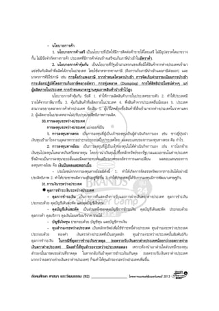 สังคมศึกษา ศาสนา และวัฒนธรรม (92) ___________________ โครงการแบรนดซัมเมอรแคมป 2013
- นโยบายการคา
1. นโยบายการคาเสรี เปนนโยบายที่เปดใหมีการติดตอคาขายไดโดยเสรี ไมมีอุปสรรคใดมาขวาง
กั้น ไมมีขอจํากัดทางการคา ประเทศที่มีการคาคอนขางเสรีจะเก็บภาษีนําเขาในอัตราต่ํา.
2. นโยบายการคาคุมกัน เปนนโยบายที่รัฐเขามาแทรกแซงเพื่อมิใหสินคาจากตางประเทศเขามา
แขงขันกับสินคาที่ผลิตไดภายในประเทศ โดยใชมาตรการทางภาษี (คือการเก็บภาษีนําเขาและภาษีสงออก) และ
มาตรการที่มิใชภาษี เชน การตั้งกําแพงภาษี การกําหนดโควตานําเขา การจัดเก็บคาธรรมเนียมการนําเขา
การเลือกปฏิบัติโดยการเก็บภาษีหลายอัตรา การทุมตลาด (Dumping) การใหสิทธิประโยชนตางๆ แก
ผูผลิตภายในประเทศ การกําหนดมาตรฐานคุณภาพสินคานําเขาไวสูง.
นโยบายการคาคุมกัน ขอดี 1. ทําใหการผลิตสินคาภายในประเทศขยายตัว 2. ทําใหประเทศมี
รายไดจากภาษีมากขึ้น 3. คุมกันสินคาที่ผลิตภายในประเทศ 4. พึ่งสินคาจากประเทศอื่นนอยลง 5. ประเทศ
สามารถขยายตลาดการคาตางประเทศ ขอเสีย 1. ผูบริโภคตองซื้อสินคาที่สั่งเขามาจากตางประเทศในราคาแพง
2. ผูผลิตภายในประเทศอาจไมปรับปรุงประสิทธิภาพการผลิต.
30.การลงทุนระหวางประเทศ
การลงทุนระหวางประเทศ แบงออกเปน
1. การลงทุนทางตรง เปนการลงทุนที่ผูเปนเจาของทุนเปนผูดําเนินกิจการเอง เชน ชาวญี่ปุนนํา
เงินทุนเขามาโรงงานอุตสาหกรรมประกอบรถยนตในประเทศไทย ผลตอบแทนของการลงทุนทางตรง คือ กําไร.
2. การลงทุนทางออม เปนการลงทุนที่ผูเปนเจาของทุนไมไดดําเนินกิจการเอง เชน การโยกยาย
เงินทุนไปลงทุนในตลาดเงินหรือตลาดทุน โดยการนําเงินทุนไปซื้อหลักทรัพยของรัฐบาลและเอกชนในตางประเทศ
ซึ่งมักจะเปนการลงทุนระยะสั้นและมีผลกระทบตอเสถียรภาพของอัตราการแลกเปลี่ยน ผลตอบแทนของการ
ลงทุนทางออม คือ เงินปนผลและดอกเบี้ย.
- ประโยชนจากการลงทุนทางออมมีดังนี้ 1. ทําใหเกิดการจัดสรรทรัพยากรการเงินไดอยางมี
ประสิทธิภาพ 2. ทําใหประชาชนมีความเปนอยูที่ดีขึ้น 3. ทําใหประเทศผูไดรับการลงทุนมีการพัฒนาเศรษฐกิจ.
31.การเงินระหวางประเทศ
ดุลการชําระเงินระหวางประเทศ
- ดุลการชําระเงิน เปนรายการที่แสดงถึงการรับและการจายเงินตราตางประเทศ ดุลการชําะเงิน
ประกอบดวย ดุลบัญชีเดินสะพัด และดุลบัญชีเงินทุน
- ดุลบัญชีเดินสะพัด เปนสวนหนึ่งของดุลบัญชีการชําระเงิน ดุลบัญชีเดินสะพัด ประกอบดวย
ดุลการคา ดุลบริการ ดุลเงินโอนหรือบริจาค รายได
- บัญชีเงินทุน ประกอบดวย บัญชีทุน และบัญชีการเงิน
- ทุนสํารองระหวางประเทศ เปนหลักทรัพยเพื่อใชชําระหนี้ตางประเทศ ทุนสํารองระหวางประเทศ
ประกอบดวย ทองคํา เงินตราตางประเทศที่เปนสกุลหลัก ทุนสํารองระหวางประเทศนั้นสัมพันธกับ
ดุลการชําระเงิน ในกรณีที่ดุลการชําระเงินขาดดุล (ยอดรายรับเงินตราตางประเทศนอยกวายอดรายจาย
เงินตราตางประเทศ) มีผลทําใหทุนสํารองระหวางประเทศลดลง เพราะตองนําเอาสวนใดสวนหนึ่งของทุน
สํารองนั้นมาชดเชยสวนที่ขาดดุล ในทางกลับกันถาดุลการชําระเงินเกินดุล (ยอดรายรับเงินตราตางประเทศ
มากกวายอดรายจายเงินตราตางประเทศ) ก็จะทําใหทุนสํารองระหวางประเทศเพิ่มขึ้น.
 