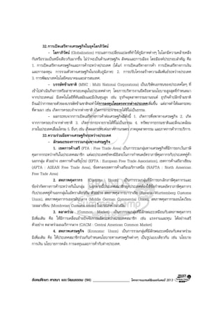 สังคมศึกษา ศาสนา และวัฒนธรรม (94) ___________________ โครงการแบรนดซัมเมอรแคมป 2013
32.การเปดเสรีทางเศรษฐกิจในยุคโลกภิวัตน
- โลกาภิวัตน (Globalization) กระแสการเปลี่ยนแปลงที่ทําใหภูมิภาคตางๆ ในโลกมีความคลายคลึง
กันหรือรวมเปนหนึ่งเดียวกันมากขึ้น ไมวาจะเปนดานเศรษฐกิจ สังคมและการเมือง โดยมีองคประกอบสําคัญ คือ
1. การเปดเสรีทางเศรษฐกิจและการคาระหวางประเทศ (ไดแก การเปดเสรีทางการคา การเปดเสรีทางการเงิน
และการลงทุน การรวมตัวทางเศรษฐกิจในระดับภูมิภาค) 2. การปรับโครงสรางความสัมพันธระหวางประเทศ
3. การพัฒนาเทคโนโลยีคมนาคมและสารสนเทศ.
- บรรษัทขามชาติ (MNC : Multi National Corporations) เปนบริษัทเอกชนของประเทศใดๆ ที่
เขาไปดําเนินกิจการหรือสาขาครอบคลุมในประเทศตางๆ โดยการบริหารงานยึดถือตามนโยบายสูงสุดที่กําหนดมา
จากประเทศแม มีเทคโนโลยีที่ทันสมัยและมีเงินทุนสูง เชน ธุรกิจอุตสาหกรรมยานยนต ธุรกิจคาปลีกขามชาติ
ถึงแมวาการขยายตัวของบรรษัทขามชาติจะทําใหการลงทุนโดยตรงจากตางประเทศเพิ่มขึ้น แตอาจทําใหผลกระทบ
ที่ตามมา เชน เกิดการครอบงําจากตางชาติ เกิดการกระจายรายไดที่ไมเปนธรรม.
- ผลกระทบจากการเปดเสรีทางการคาตอเศรษฐกิจมีดังนี้ 1. เกิดการพึ่งพาทางเศรษฐกิจ 2. เกิด
จากการครอบงําจากตางชาติ 3. เกิดการกระจายรายไดที่ไมเปนธรรม 4. ทรัพยากรธรรมชาติและสิ่งแวดลอม
ภายในประเทศเสื่อมโทรม 5. อื่นๆ เชน เกิดผลกระทบตอภาคการเกษตร ภาคอุตสาหกรรม และภาคการคาการบริการ.
33.ความรวมมือทางเศรษฐกิจระหวางประเทศ
- ลักษณะของการรวมกลุมทางเศรษฐกิจ
1. เขตการคาเสรี (FTA : Free Trade Area) เปนการรวมกลุมทางเศรษฐกิจที่มีการยกเวนภาษี
ศุลกากรระหวางกันในประเทศสมาชิก แตละประเทศยังคงมีอิสระในการกําหนดอัตราภาษีศุลกากรกับประเทศคูคา
นอกกลุม ตัวอยาง เขตการคาเสรียุโรป (EFTA : European Free Trade Association), เขตการคาเสรีอาเซียน
(AFTA : ASEAN Free Trade Area), ขอตกลงเขตการคาเสรีอเมริกาเหนือ (NAFTA : North American
Free Tade Area)
2. สหภาพศุลกากร (Customs Union) เปนการรวมกลุมที่มีการยกเลิกภาษีศุลกากรและ
ขอจํากัดทางการคาระหวางกันในกลุม นอกจากนี้ประเทศสมาชิกทุกประเทศตองใชขอกําหนดอัตราภาษีศุลกากร
กับประเทศคูคานอกกลุมในอัตราเดียวกัน ตัวอยาง สหภาพศุลากรบาวาเรีย (Bavaria-Wurttemberg Customs
Union), สหภาพศุลกากรเยอรมันกลาง (Middle German Commercial Union), สหภาพศุลกากรมอนโดเวียน
วอลลาเชี่ยน (Mondovian Customs union) ในประเทศโรมาเนีย.
3. ตลาดรวม (Common Market) เปนการรวมกลุมที่มีลักษณะะเหมือนกับสหภาพศุลกากร
มีเพิ่มเติม คือ ใหมีการเคลื่อนยายปจจัยการผลิตระหวางประเทศสมาชิก เชน แรงงานและทุน ไดอยางเสรี
ตัวอยาง ตลาดรวมอเมริกากลาง (CACM : Central American Common Market)
4. สหภาพเศรษฐกิจ (Economic Union) เปนการรวมกลุมที่มีลักษณะะเหมือนกับตลาดรวม
มีเพิ่มเติม คือ ใหประเทศสมาชิกรวมกันกําหนดนโยบายทางเศรษฐกิจตางๆ เปนรูปแบบเดียวกัน เชน นโยบาย
การเงิน นโยบายการคลัง การลงทุนและการคากับตางประเทศ.
 